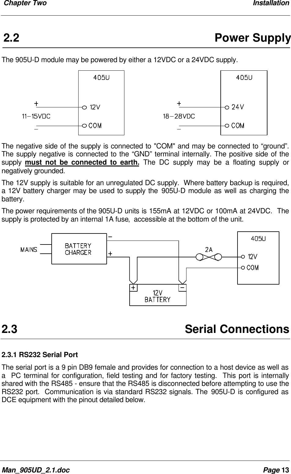 Chapter Two InstallationMan_905UD_2.1.doc Page 132.2Power SupplyThe 905U-D module may be powered by either a 12VDC or a 24VDC supply.The negative side of the supply is connected to "COM" and may be connected to “ground”.The supply negative is connected to the “GND” terminal internally. The positive side of thesupply must not be connected to earth. The DC supply may be a floating supply ornegatively grounded.The 12V supply is suitable for an unregulated DC supply. Where battery backup is required,a 12V battery charger may be used to supply the 905U-D module as well as charging thebattery.The power requirements of the 905U-D units is 155mA at 12VDC or 100mA at 24VDC. Thesupply is protected by an internal 1A fuse, accessible at the bottom of the unit.2.3Serial Connections2.3.1 RS232 Serial PortThe serial port is a 9 pin DB9 female and provides for connection to a host device as well asa PC terminal for configuration, field testing and for factory testing. This port is internallyshared with the RS485 - ensure that the RS485 is disconnected before attempting to use theRS232 port. Communication is via standard RS232 signals. The 905U-D is configured asDCE equipment with the pinout detailed below.