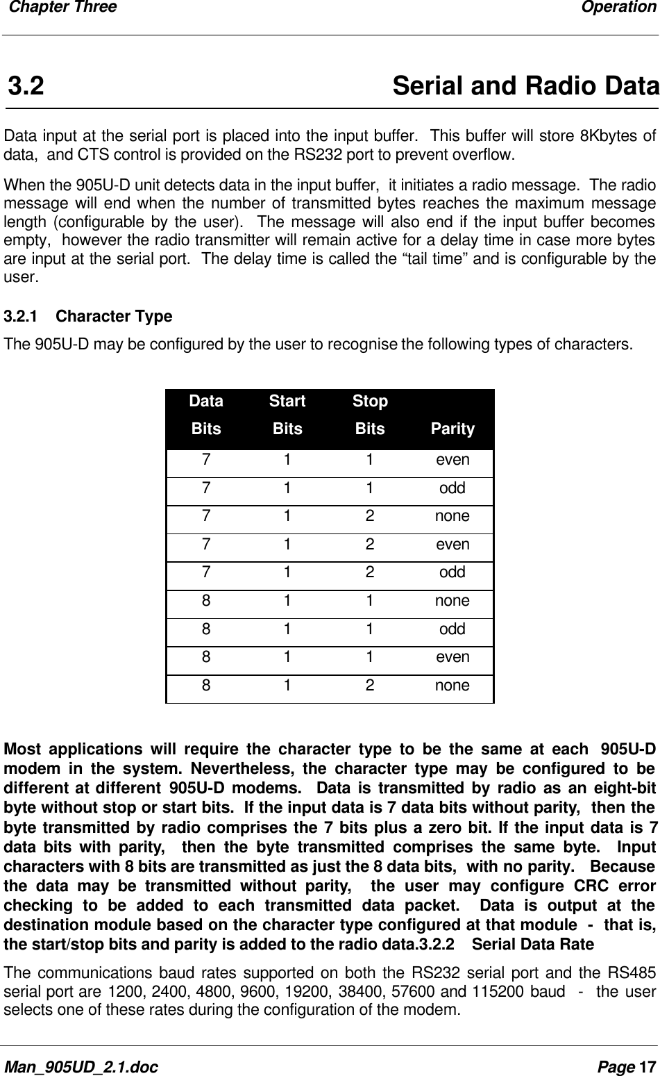 Chapter Three OperationMan_905UD_2.1.doc Page 173.2 Serial and Radio DataData input at the serial port is placed into the input buffer. This buffer will store 8Kbytes ofdata, and CTS control is provided on the RS232 port to prevent overflow.When the 905U-D unit detects data in the input buffer, it initiates a radio message. The radiomessage will end when the number of transmitted bytes reaches the maximum messagelength (configurable by the user). The message will also end if the input buffer becomesempty, however the radio transmitter will remain active for a delay time in case more bytesare input at the serial port. The delay time is called the “tail time” and is configurable by theuser.3.2.1 Character TypeThe 905U-D may be configured by the user to recognise the following types of characters.DataBitsStartBitsStopBits Parity7 1 1 even7 1 1 odd7 1 2 none7 1 2 even7 1 2 odd8 1 1 none8 1 1 odd8 1 1 even8 1 2 noneMost applications will require the character type to be the same at each 905U-Dmodem in the system. Nevertheless, the character type may be configured to bedifferent at different 905U-D modems. Data is transmitted by radio as an eight-bitbyte without stop or start bits. If the input data is 7 data bits without parity, then thebyte transmitted by radio comprises the 7 bits plus a zero bit. If the input data is 7data bits with parity, then the byte transmitted comprises the same byte. Inputcharacters with 8 bits are transmitted as just the 8 data bits, with no parity. Becausethe data may be transmitted without parity, the user may configure CRC errorchecking to be added to each transmitted data packet. Data is output at thedestination module based on the character type configured at that module - that is,the start/stop bits and parity is added to the radio data.3.2.2 Serial Data RateThe communications baud rates supported on both the RS232 serial port and the RS485serial port are 1200, 2400, 4800, 9600, 19200, 38400, 57600 and 115200 baud - the userselects one of these rates during the configuration of the modem.