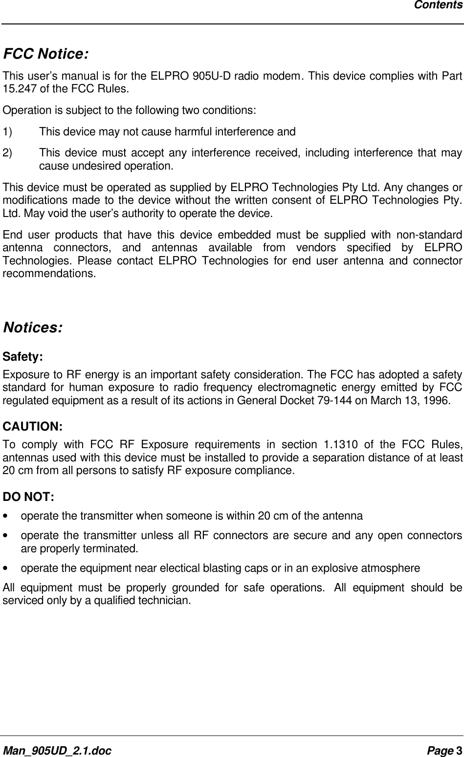 ContentsMan_905UD_2.1.doc Page 3FCC Notice:This user’s manual is for the ELPRO 905U-D radio modem. This device complies with Part15.247 of the FCC Rules.Operation is subject to the following two conditions:1) This device may not cause harmful interference and2) This device must accept any interference received, including interference that maycause undesired operation.This device must be operated as supplied by ELPRO Technologies Pty Ltd. Any changes ormodifications made to the device without the written consent of ELPRO Technologies Pty.Ltd. May void the user’s authority to operate the device.End user products that have this device embedded must be supplied with non-standardantenna connectors, and antennas available from vendors specified by ELPROTechnologies. Please contact ELPRO Technologies for end user antenna and connectorrecommendations.Notices:Safety:Exposure to RF energy is an important safety consideration. The FCC has adopted a safetystandard for human exposure to radio frequency electromagnetic energy emitted by FCCregulated equipment as a result of its actions in General Docket 79-144 on March 13, 1996.CAUTION:To comply with FCC RF Exposure requirements in section 1.1310 of the FCC Rules,antennas used with this device must be installed to provide a separation distance of at least20 cm from all persons to satisfy RF exposure compliance.DO NOT:• operate the transmitter when someone is within 20 cm of the antenna• operate the transmitter unless all RF connectors are secure and any open connectorsare properly terminated.• operate the equipment near electical blasting caps or in an explosive atmosphereAll equipment must be properly grounded for safe operations. All equipment should beserviced only by a qualified technician.