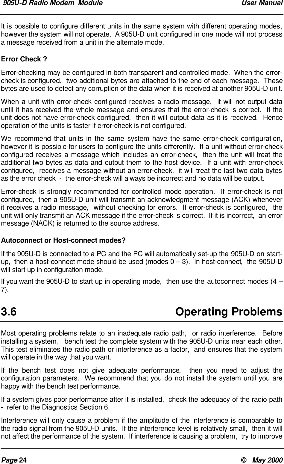 905U-D Radio Modem Module User ManualPage 24 © May 2000It is possible to configure different units in the same system with different operating modes,however the system will not operate. A 905U-D unit configured in one mode will not processa message received from a unit in the alternate mode.Error Check ?Error-checking may be configured in both transparent and controlled mode. When the error-check is configured, two additional bytes are attached to the end of each message. Thesebytes are used to detect any corruption of the data when it is received at another 905U-D unit.When a unit with error-check configured receives a radio message, it will not output datauntil it has received the whole message and ensures that the error-check is correct. If theunit does not have error-check configured, then it will output data as it is received. Henceoperation of the units is faster if error-check is not configured.We recommend that units in the same system have the same error-check configuration,however it is possible for users to configure the units differently. If a unit without error-checkconfigured receives a message which includes an error-check, then the unit will treat theadditional two bytes as data and output them to the host device. If a unit with error-checkconfigured, receives a message without an error-check, it will treat the last two data bytesas the error check - the error-check will always be incorrect and no data will be output.Error-check is strongly recommended for controlled mode operation. If error-check is notconfigured, then a 905U-D unit will transmit an acknowledgment message (ACK) wheneverit receives a radio message, without checking for errors. If error-check is configured, theunit will only transmit an ACK message if the error-check is correct. If it is incorrect, an errormessage (NACK) is returned to the source address.Autoconnect or Host-connect modes?If the 905U-D is connected to a PC and the PC will automatically set-up the 905U-D on start-up, then a host-connect mode should be used (modes 0 – 3). In host-connect, the 905U-Dwill start up in configuration mode.If you want the 905U-D to start up in operating mode, then use the autoconnect modes (4 –7).3.6 Operating ProblemsMost operating problems relate to an inadequate radio path, or radio interference. Beforeinstalling a system, bench test the complete system with the 905U-D units near each other.This test eliminates the radio path or interference as a factor, and ensures that the systemwill operate in the way that you want.If the bench test does not give adequate performance, then you need to adjust theconfiguration parameters. We recommend that you do not install the system until you arehappy with the bench test performance.If a system gives poor performance after it is installed, check the adequacy of the radio path- refer to the Diagnostics Section 6.Interference will only cause a problem if the amplitude of the interference is comparable tothe radio signal from the 905U-D units. If the interference level is relatively small, then it willnot affect the performance of the system. If interference is causing a problem, try to improve