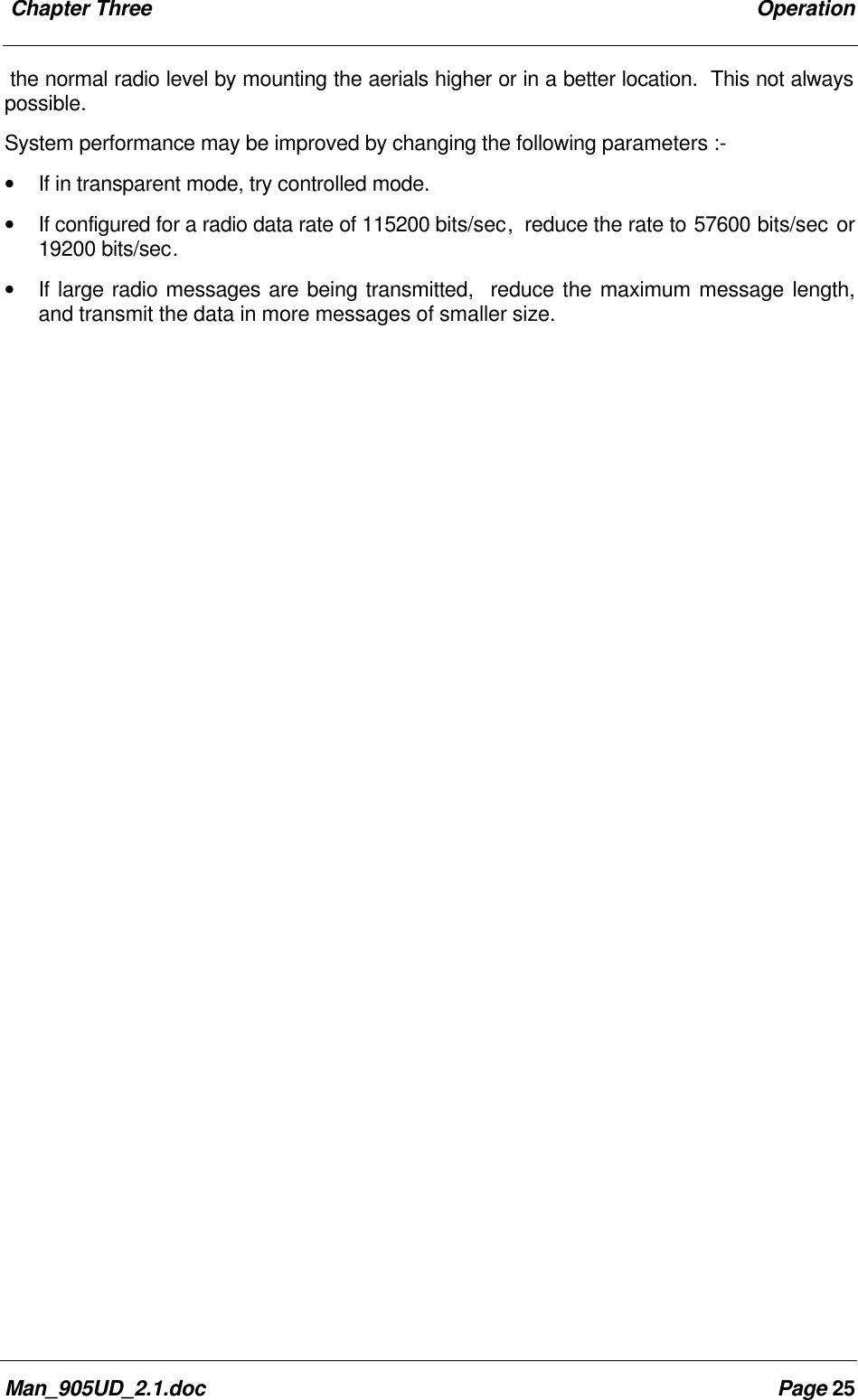 Chapter Three OperationMan_905UD_2.1.doc Page 25the normal radio level by mounting the aerials higher or in a better location. This not alwayspossible.System performance may be improved by changing the following parameters :-• If in transparent mode, try controlled mode.• If configured for a radio data rate of 115200 bits/sec, reduce the rate to 57600 bits/sec or19200 bits/sec.• If large radio messages are being transmitted, reduce the maximum message length,and transmit the data in more messages of smaller size.