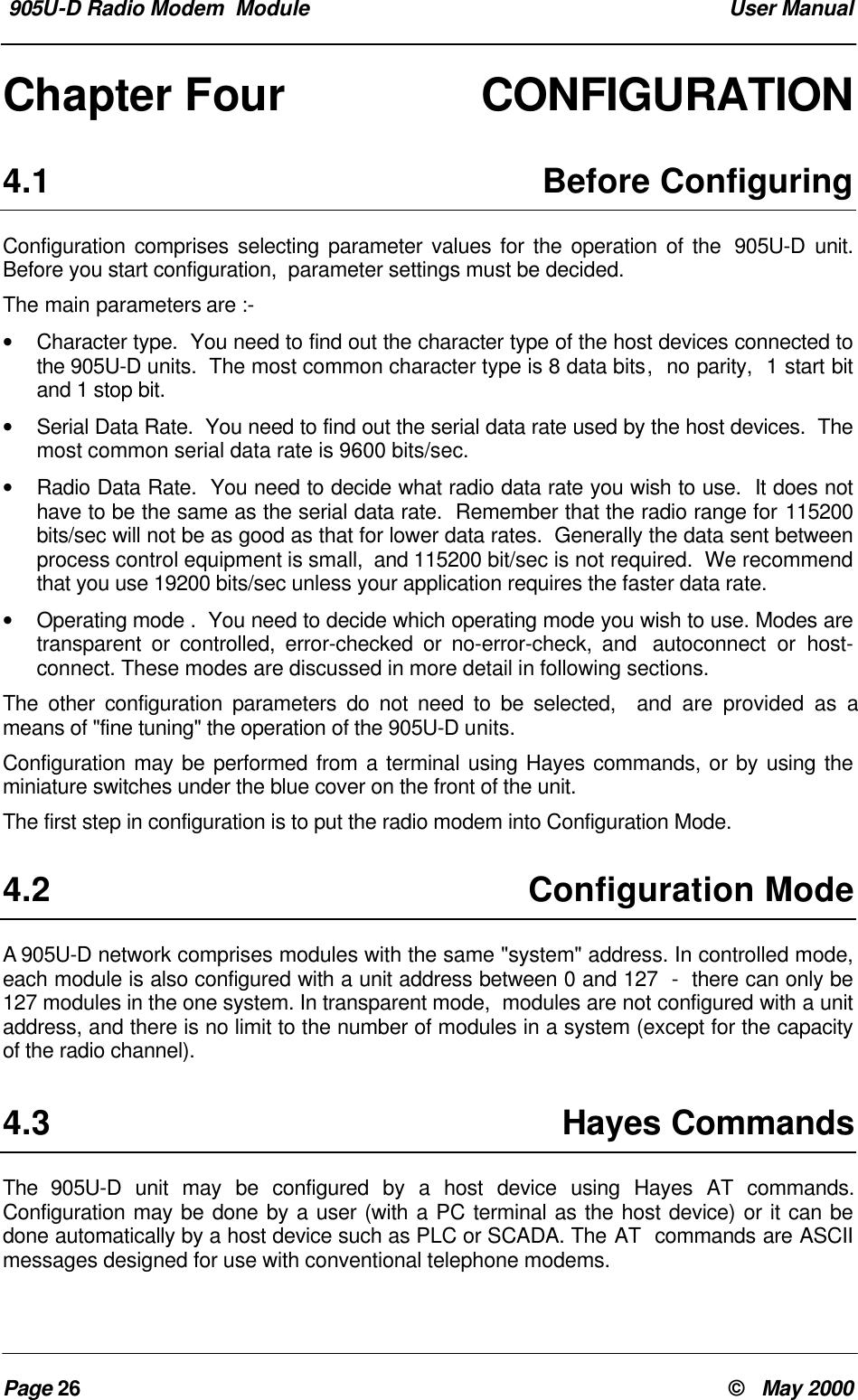 905U-D Radio Modem Module User ManualPage 26 © May 2000Chapter Four CONFIGURATION4.1 Before ConfiguringConfiguration comprises selecting parameter values for the operation of the 905U-D unit.Before you start configuration, parameter settings must be decided.The main parameters are :-• Character type. You need to find out the character type of the host devices connected tothe 905U-D units. The most common character type is 8 data bits, no parity, 1 start bitand 1 stop bit.• Serial Data Rate. You need to find out the serial data rate used by the host devices. Themost common serial data rate is 9600 bits/sec.• Radio Data Rate. You need to decide what radio data rate you wish to use. It does nothave to be the same as the serial data rate. Remember that the radio range for 115200bits/sec will not be as good as that for lower data rates. Generally the data sent betweenprocess control equipment is small, and 115200 bit/sec is not required. We recommendthat you use 19200 bits/sec unless your application requires the faster data rate.• Operating mode . You need to decide which operating mode you wish to use. Modes aretransparent or controlled, error-checked or no-error-check, and autoconnect or host-connect. These modes are discussed in more detail in following sections.The other configuration parameters do not need to be selected, and are provided as ameans of "fine tuning" the operation of the 905U-D units.Configuration may be performed from a terminal using Hayes commands, or by using theminiature switches under the blue cover on the front of the unit.The first step in configuration is to put the radio modem into Configuration Mode.4.2 Configuration ModeA 905U-D network comprises modules with the same "system" address. In controlled mode,each module is also configured with a unit address between 0 and 127 - there can only be127 modules in the one system. In transparent mode, modules are not configured with a unitaddress, and there is no limit to the number of modules in a system (except for the capacityof the radio channel).4.3 Hayes CommandsThe 905U-D unit may be configured by a host device using Hayes AT commands.Configuration may be done by a user (with a PC terminal as the host device) or it can bedone automatically by a host device such as PLC or SCADA. The AT commands are ASCIImessages designed for use with conventional telephone modems.