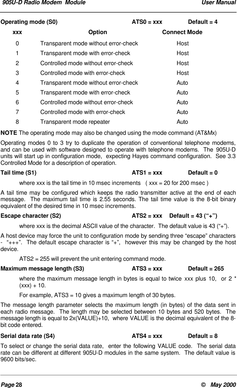 905U-D Radio Modem Module User ManualPage 28 © May 2000Operating mode (S0) ATS0 = xxx Default = 4xxx Option Connect Mode0Transparent mode without error-check Host1Transparent mode with error-check Host2Controlled mode without error-check Host3Controlled mode with error-check Host4Transparent mode without error-check Auto5Transparent mode with error-check Auto6Controlled mode without error-check Auto7Controlled mode with error-check Auto8Transparent mode repeater AutoNOTE The operating mode may also be changed using the mode command (AT&Mx)Operating modes 0 to 3 try to duplicate the operation of conventional telephone modems,and can be used with software designed to operate with telephone modems. The 905U-Dunits will start up in configuration mode, expecting Hayes command configuration. See 3.3Controlled Mode for a description of operation.Tail time (S1) ATS1 = xxx Default = 0where xxx is the tail time in 10 msec increments ( xxx = 20 for 200 msec )A tail time may be configured which keeps the radio transmitter active at the end of eachmessage. The maximum tail time is 2.55 seconds. The tail time value is the 8-bit binaryequivalent of the desired time in 10 msec increments.Escape character (S2) ATS2 = xxx Default = 43 (“+”)where xxx is the decimal ASCII value of the character. The default value is 43 (“+”).A host device may force the unit to configuration mode by sending three “escape” characters- “+++”. The default escape character is “+”, however this may be changed by the hostdevice.ATS2 = 255 will prevent the unit entering command mode.Maximum message length (S3) ATS3 = xxx Default = 265where the maximum message length in bytes is equal to twice xxx plus 10, or 2 *(xxx) + 10.For example, ATS3 = 10 gives a maximum length of 30 bytes.The message length parameter selects the maximum length (in bytes) of the data sent ineach radio message. The length may be selected between 10 bytes and 520 bytes. Themessage length is equal to 2x(VALUE)+10, where VALUE is the decimal equivalent of the 8-bit code entered.Serial data rate (S4) ATS4 = xxx Default = 8To select or change the serial data rate, enter the following VALUE code. The serial datarate can be different at different 905U-D modules in the same system. The default value is9600 bits/sec.