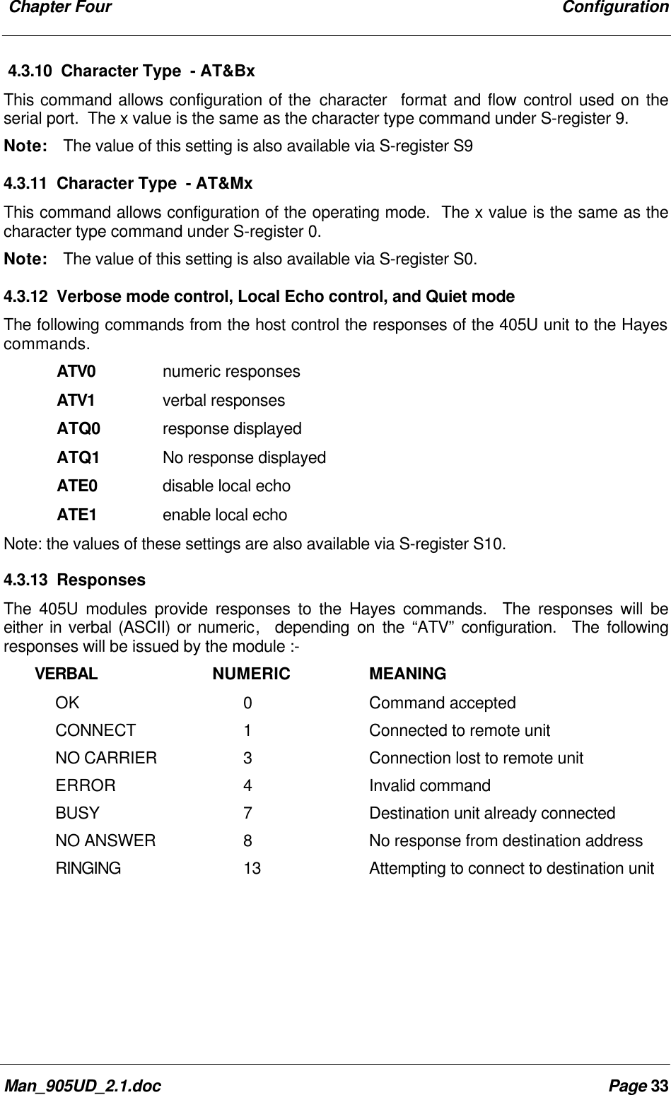 Chapter Four ConfigurationMan_905UD_2.1.doc Page 334.3.10 Character Type - AT&BxThis command allows configuration of the character format and flow control used on theserial port. The x value is the same as the character type command under S-register 9.Note: The value of this setting is also available via S-register S94.3.11 Character Type - AT&MxThis command allows configuration of the operating mode. The x value is the same as thecharacter type command under S-register 0.Note: The value of this setting is also available via S-register S0.4.3.12 Verbose mode control, Local Echo control, and Quiet modeThe following commands from the host control the responses of the 405U unit to the Hayescommands.ATV0 numeric responsesATV1 verbal responsesATQ0 response displayedATQ1 No response displayedATE0 disable local echoATE1 enable local echoNote: the values of these settings are also available via S-register S10.4.3.13 ResponsesThe 405U modules provide responses to the Hayes commands. The responses will beeither in verbal (ASCII) or numeric, depending on the “ATV” configuration. The followingresponses will be issued by the module :- VERBAL NUMERIC MEANINGOK 0Command acceptedCONNECT 1Connected to remote unitNO CARRIER 3Connection lost to remote unitERROR 4Invalid commandBUSY 7Destination unit already connectedNO ANSWER 8No response from destination addressRINGING 13 Attempting to connect to destination unit