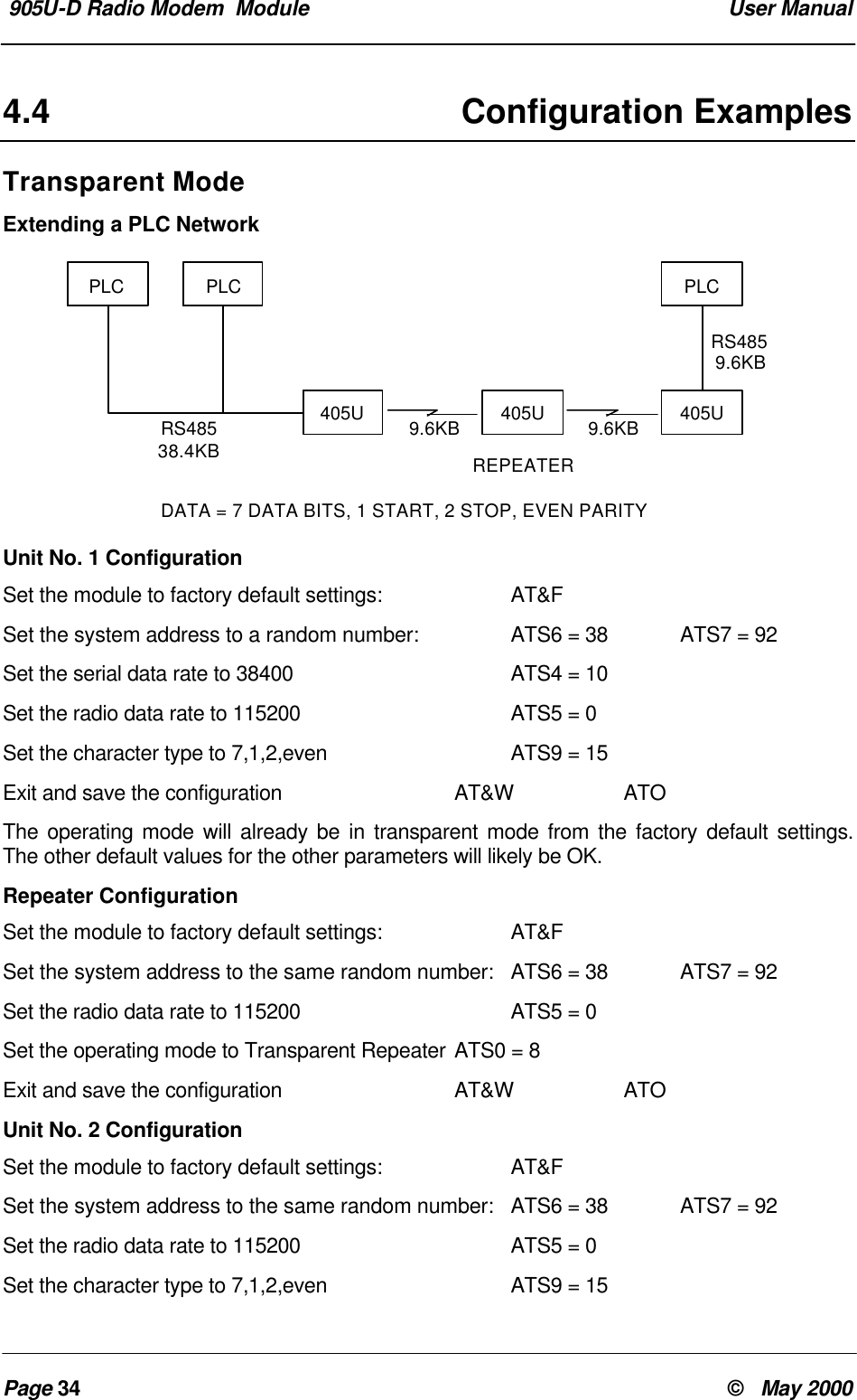 905U-D Radio Modem Module User ManualPage 34 © May 20004.4 Configuration ExamplesTransparent ModeExtending a PLC NetworkUnit No. 1 ConfigurationSet the module to factory default settings: AT&FSet the system address to a random number: ATS6 = 38 ATS7 = 92Set the serial data rate to 38400 ATS4 = 10Set the radio data rate to 115200 ATS5 = 0Set the character type to 7,1,2,even ATS9 = 15Exit and save the configuration AT&W ATOThe operating mode will already be in transparent mode from the factory default settings.The other default values for the other parameters will likely be OK.Repeater ConfigurationSet the module to factory default settings: AT&FSet the system address to the same random number: ATS6 = 38 ATS7 = 92Set the radio data rate to 115200 ATS5 = 0Set the operating mode to Transparent Repeater ATS0 = 8Exit and save the configuration AT&W ATOUnit No. 2 ConfigurationSet the module to factory default settings: AT&FSet the system address to the same random number: ATS6 = 38 ATS7 = 92Set the radio data rate to 115200 ATS5 = 0Set the character type to 7,1,2,even ATS9 = 15PLC PLCRS48538.4KB405U 405U9.6KB 9.6KB 405UPLCRS4859.6KBREPEATERDATA = 7 DATA BITS, 1 START, 2 STOP, EVEN PARITY