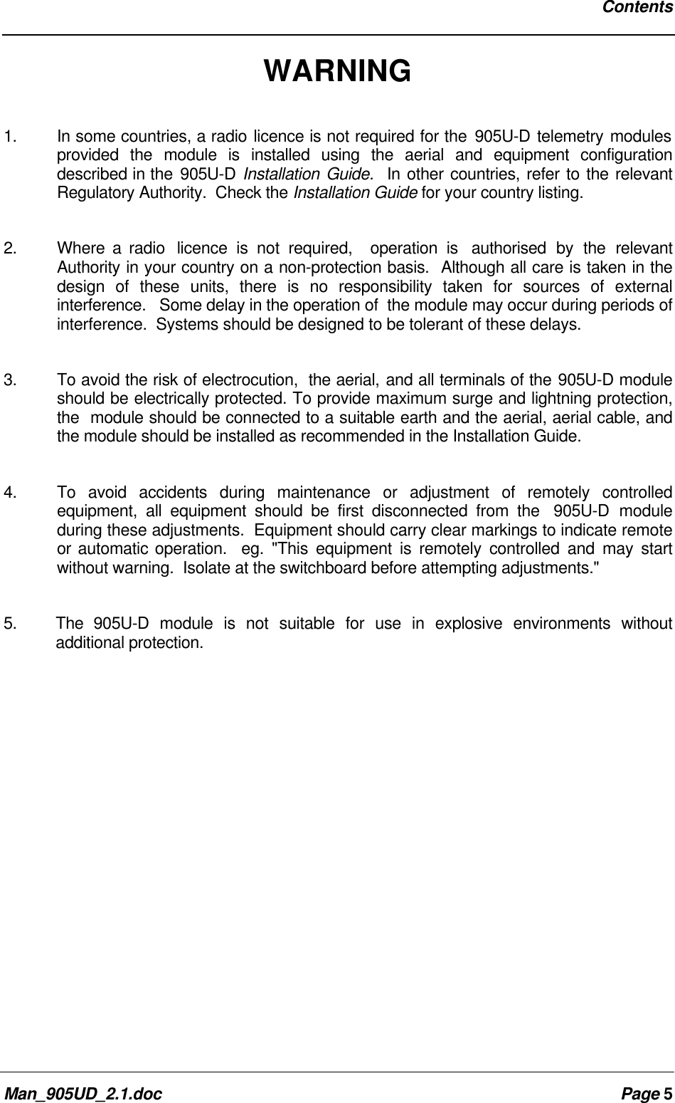 ContentsMan_905UD_2.1.doc Page 5WARNING1. In some countries, a radio licence is not required for the 905U-D telemetry modulesprovided the module is installed using the aerial and equipment configurationdescribed in the 905U-D Installation Guide. In other countries, refer to the relevantRegulatory Authority. Check the Installation Guide for your country listing.2. Where a radio licence is not required, operation is authorised by the relevantAuthority in your country on a non-protection basis. Although all care is taken in thedesign of these units, there is no responsibility taken for sources of externalinterference. Some delay in the operation of the module may occur during periods ofinterference. Systems should be designed to be tolerant of these delays.3. To avoid the risk of electrocution, the aerial, and all terminals of the 905U-D moduleshould be electrically protected. To provide maximum surge and lightning protection,the module should be connected to a suitable earth and the aerial, aerial cable, andthe module should be installed as recommended in the Installation Guide.4. To avoid accidents during maintenance or adjustment of remotely controlledequipment, all equipment should be first disconnected from the 905U-D moduleduring these adjustments. Equipment should carry clear markings to indicate remoteor automatic operation. eg. "This equipment is remotely controlled and may startwithout warning. Isolate at the switchboard before attempting adjustments."5. The 905U-D module is not suitable for use in explosive environments withoutadditional protection.