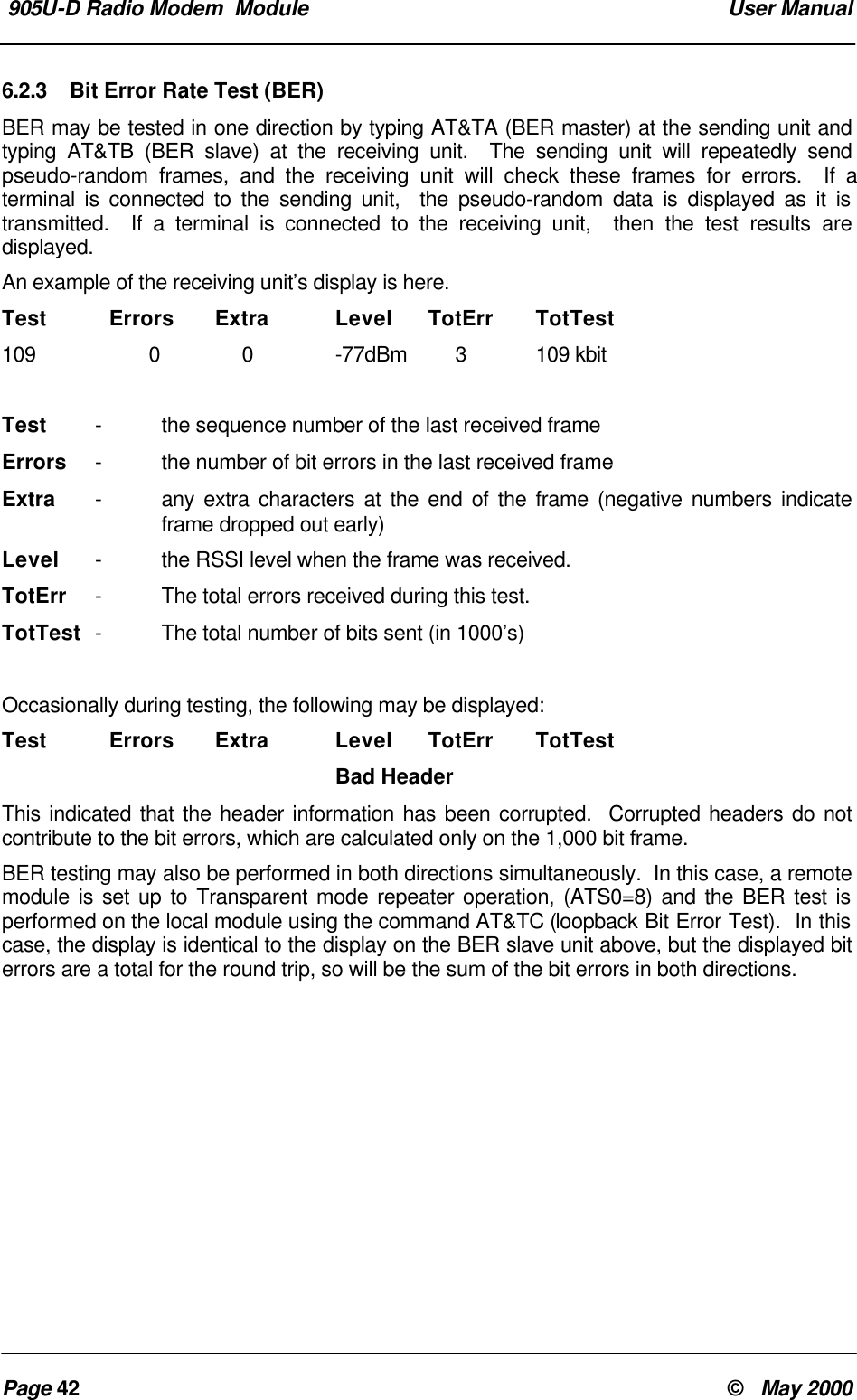 905U-D Radio Modem Module User ManualPage 42 © May 20006.2.3 Bit Error Rate Test (BER)BER may be tested in one direction by typing AT&TA (BER master) at the sending unit andtyping AT&TB (BER slave) at the receiving unit. The sending unit will repeatedly sendpseudo-random frames, and the receiving unit will check these frames for errors. If aterminal is connected to the sending unit, the pseudo-random data is displayed as it istransmitted. If a terminal is connected to the receiving unit, then the test results aredisplayed.An example of the receiving unit’s display is here.Test Errors Extra Level TotErr TotTest109 0 0 -77dBm 3109 kbitTest -the sequence number of the last received frameErrors -the number of bit errors in the last received frameExtra -any extra characters at the end of the frame (negative numbers indicateframe dropped out early)Level -the RSSI level when the frame was received.TotErr -The total errors received during this test.TotTest -The total number of bits sent (in 1000’s)Occasionally during testing, the following may be displayed:Test Errors Extra Level TotErr TotTestBad HeaderThis indicated that the header information has been corrupted. Corrupted headers do notcontribute to the bit errors, which are calculated only on the 1,000 bit frame.BER testing may also be performed in both directions simultaneously. In this case, a remotemodule is set up to Transparent mode repeater operation, (ATS0=8) and the BER test isperformed on the local module using the command AT&TC (loopback Bit Error Test). In thiscase, the display is identical to the display on the BER slave unit above, but the displayed biterrors are a total for the round trip, so will be the sum of the bit errors in both directions.