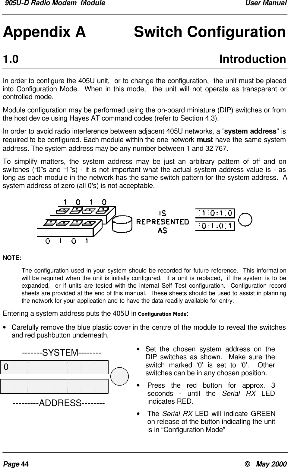 905U-D Radio Modem Module User ManualPage 44 © May 2000Appendix A Switch Configuration1.0 IntroductionIn order to configure the 405U unit, or to change the configuration, the unit must be placedinto Configuration Mode. When in this mode, the unit will not operate as transparent orcontrolled mode.Module configuration may be performed using the on-board miniature (DIP) switches or fromthe host device using Hayes AT command codes (refer to Section 4.3).In order to avoid radio interference between adjacent 405U networks, a "system address" isrequired to be configured. Each module within the one network must have the same systemaddress. The system address may be any number between 1 and 32 767.To simplify matters, the system address may be just an arbitrary pattern of off and onswitches (“0”s and “1”s) - it is not important what the actual system address value is - aslong as each module in the network has the same switch pattern for the system address. Asystem address of zero (all 0's) is not acceptable.NOTE:The configuration used in your system should be recorded for future reference. This informationwill be required when the unit is initially configured, if a unit is replaced, if the system is to beexpanded, or if units are tested with the internal Self Test configuration. Configuration recordsheets are provided at the end of this manual. These sheets should be used to assist in planningthe network for your application and to have the data readily available for entry.Entering a system address puts the 405U in Configuration Mode:• Carefully remove the blue plastic cover in the centre of the module to reveal the switchesand red pushbutton underneath.• Set the chosen system address on theDIP switches as shown. Make sure theswitch marked ‘0’ is set to ‘0’. Otherswitches can be in any chosen position.• Press the red button for approx. 3seconds - until the Serial RX LEDindicates RED.• The Serial RX LED will indicate GREENon release of the button indicating the unitis in “Configuration Mode” -------SYSTEM-----------------ADDRESS--------0
