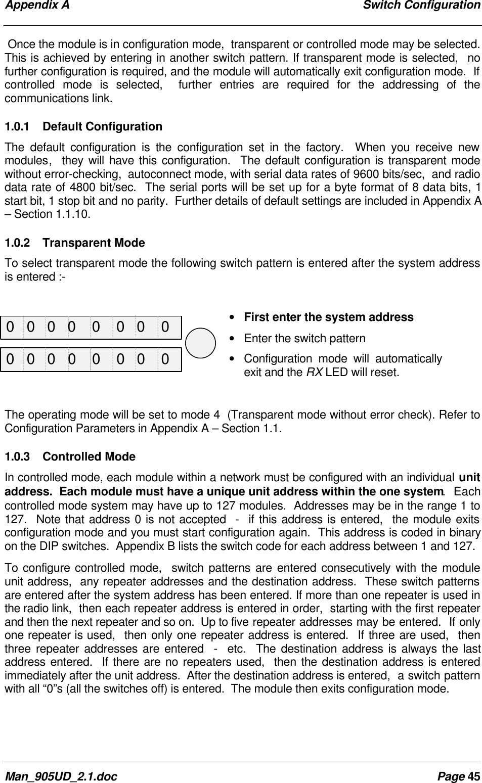 Appendix A Switch ConfigurationMan_905UD_2.1.doc Page 45Once the module is in configuration mode, transparent or controlled mode may be selected.This is achieved by entering in another switch pattern. If transparent mode is selected, nofurther configuration is required, and the module will automatically exit configuration mode. Ifcontrolled mode is selected, further entries are required for the addressing of thecommunications link.1.0.1 Default ConfigurationThe default configuration is the configuration set in the factory. When you receive newmodules, they will have this configuration. The default configuration is transparent modewithout error-checking, autoconnect mode, with serial data rates of 9600 bits/sec, and radiodata rate of 4800 bit/sec. The serial ports will be set up for a byte format of 8 data bits, 1start bit, 1 stop bit and no parity. Further details of default settings are included in Appendix A– Section 1.1.10.1.0.2 Transparent ModeTo select transparent mode the following switch pattern is entered after the system addressis entered :-• First enter the system address• Enter the switch pattern• Configuration mode will automaticallyexit and the RX LED will reset.The operating mode will be set to mode 4 (Transparent mode without error check). Refer toConfiguration Parameters in Appendix A – Section 1.1.1.0.3 Controlled ModeIn controlled mode, each module within a network must be configured with an individual unitaddress. Each module must have a unique unit address within the one system. Eachcontrolled mode system may have up to 127 modules. Addresses may be in the range 1 to127. Note that address 0 is not accepted - if this address is entered, the module exitsconfiguration mode and you must start configuration again. This address is coded in binaryon the DIP switches. Appendix B lists the switch code for each address between 1 and 127.To configure controlled mode, switch patterns are entered consecutively with the moduleunit address, any repeater addresses and the destination address. These switch patternsare entered after the system address has been entered. If more than one repeater is used inthe radio link, then each repeater address is entered in order, starting with the first repeaterand then the next repeater and so on. Up to five repeater addresses may be entered. If onlyone repeater is used, then only one repeater address is entered. If three are used, thenthree repeater addresses are entered - etc. The destination address is always the lastaddress entered. If there are no repeaters used, then the destination address is enteredimmediately after the unit address. After the destination address is entered, a switch patternwith all “0”s (all the switches off) is entered. The module then exits configuration mode.0 0 0 0 0 0 0 00 0 0 0 0 0 0 0