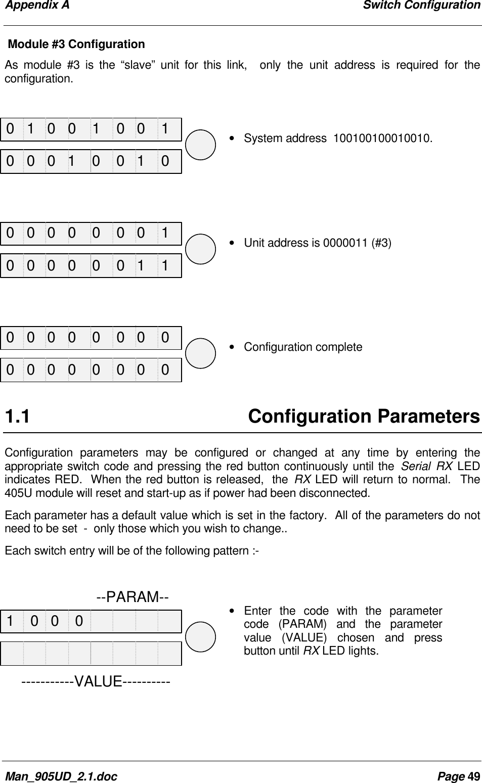 Appendix A Switch ConfigurationMan_905UD_2.1.doc Page 49Module #3 ConfigurationAs module #3 is the “slave” unit for this link, only the unit address is required for theconfiguration.• System address 100100100010010.• Unit address is 0000011 (#3)• Configuration complete1.1 Configuration ParametersConfiguration parameters may be configured or changed at any time by entering theappropriate switch code and pressing the red button continuously until the Serial RX LEDindicates RED. When the red button is released, the RX LED will return to normal. The405U module will reset and start-up as if power had been disconnected.Each parameter has a default value which is set in the factory. All of the parameters do notneed to be set - only those which you wish to change..Each switch entry will be of the following pattern :-• Enter the code with the parametercode (PARAM) and the parametervalue (VALUE) chosen and pressbutton until RX LED lights. --PARAM-------------VALUE----------0 1 0 0 1 0 0 10 0 0 0 0 0 0 10 0 0 0 0 0 0 01 0 0 00 0 0 1 0 0 1 00 0 0 0 0 0 1 10 0 0 0 0 0 0 0