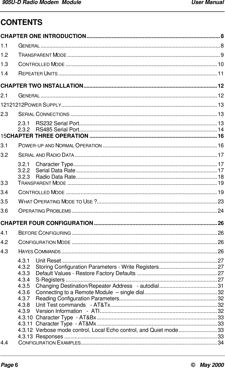 905U-D Radio Modem Module User ManualPage 6© May 2000CONTENTSCHAPTER ONE INTRODUCTION..........................................................................................81.1 GENERAL .........................................................................................................................81.2 TRANSPARENT MODE .......................................................................................................91.3 CONTROLLED MODE ......................................................................................................101.4 REPEATER UNITS ...........................................................................................................11CHAPTER TWO INSTALLATION..........................................................................................122.1 GENERAL .......................................................................................................................1212121212POWER SUPPLY.........................................................................................................132.3SERIAL CONNECTIONS ...................................................................................................132.3.1 RS232 Serial Port.............................................................................................132.3.2 RS485 Serial Port.............................................................................................1415CHAPTER THREE OPERATION ......................................................................................163.1 POWER-UP AND NORMAL OPERATION .............................................................................163.2 SERIAL AND RADIO DATA ................................................................................................173.2.1 Character Type.................................................................................................173.2.2 Serial Data Rate...............................................................................................173.2.3 Radio Data Rate...............................................................................................183.3 TRANSPARENT MODE .....................................................................................................193.4 CONTROLLED MODE ......................................................................................................193.5 WHAT OPERATING MODE TO USE ?.................................................................................233.6 OPERATING PROBLEMS ..................................................................................................24CHAPTER FOUR CONFIGURATION...................................................................................264.1 BEFORE CONFIGURING ..................................................................................................264.2 CONFIGURATION MODE ..................................................................................................264.3 HAYES COMMANDS .........................................................................................................264.3.1 Unit Reset.........................................................................................................274.3.2 Storing Configuration Parameters - Write Registers.......................................274.3.3 Default Values - Restore Factory Defaults ......................................................274.3.4 S-Registers ......................................................................................................274.3.5 Changing Destination/Repeater Address - autodial.......................................314.3.6 Connecting to a Remote Module – single dial.................................................324.3.7 Reading Configuration Parameters..................................................................324.3.8 Unit Test commands - AT&Tx........................................................................324.3.9 Version Information - ATI...............................................................................324.3.10 Character Type - AT&Bx.................................................................................334.3.11 Character Type - AT&Mx.................................................................................334.3.12 Verbose mode control, Local Echo control, and Quiet mode..........................334.3.13 Responses .......................................................................................................334.4 CONFIGURATION EXAMPLES............................................................................................34