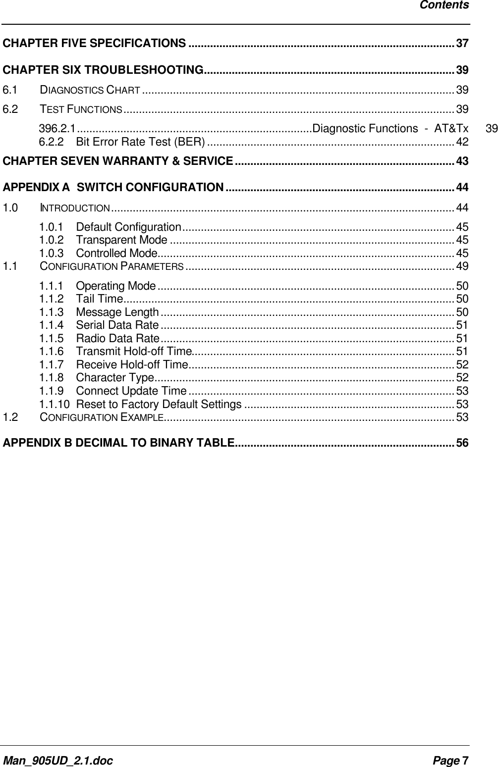 ContentsMan_905UD_2.1.doc Page 7CHAPTER FIVE SPECIFICATIONS ......................................................................................37CHAPTER SIX TROUBLESHOOTING.................................................................................396.1 DIAGNOSTICS CHART .....................................................................................................396.2 TEST FUNCTIONS...........................................................................................................39396.2.1............................................................................Diagnostic Functions - AT&Tx 396.2.2Bit Error Rate Test (BER)................................................................................42CHAPTER SEVEN WARRANTY & SERVICE.......................................................................43APPENDIX A SWITCH CONFIGURATION..........................................................................441.0 INTRODUCTION...............................................................................................................441.0.1 Default Configuration........................................................................................451.0.2 Transparent Mode ............................................................................................451.0.3 Controlled Mode................................................................................................451.1 CONFIGURATION PARAMETERS .......................................................................................491.1.1 Operating Mode................................................................................................501.1.2 Tail Time...........................................................................................................501.1.3 Message Length...............................................................................................501.1.4 Serial Data Rate...............................................................................................511.1.5 Radio Data Rate...............................................................................................511.1.6 Transmit Hold-off Time.....................................................................................511.1.7 Receive Hold-off Time......................................................................................521.1.8 Character Type.................................................................................................521.1.9 Connect Update Time......................................................................................531.1.10 Reset to Factory Default Settings ....................................................................531.2 CONFIGURATION EXAMPLE..............................................................................................53APPENDIX B DECIMAL TO BINARY TABLE.......................................................................56