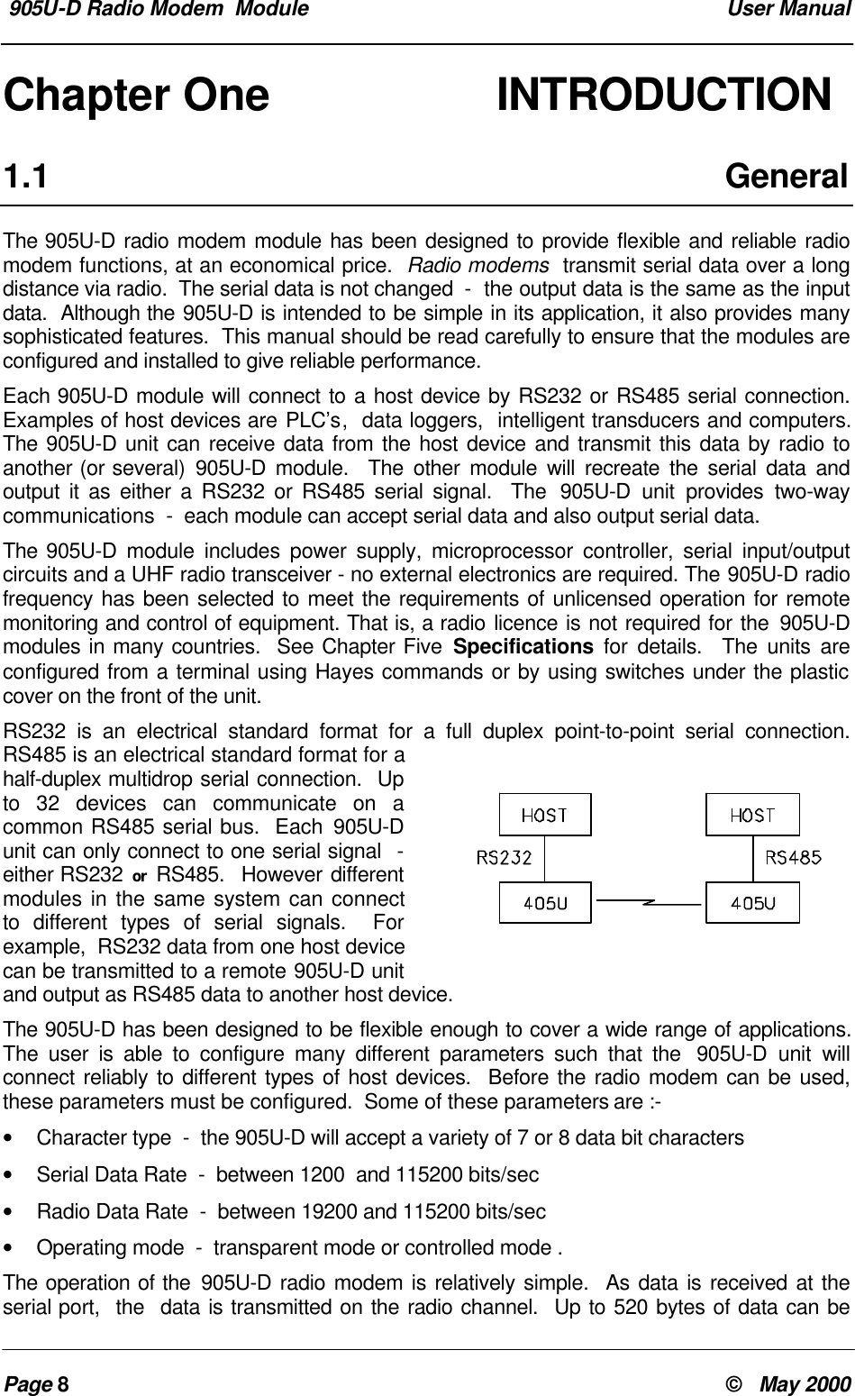 905U-D Radio Modem Module User ManualPage 8© May 2000Chapter One INTRODUCTION1.1 GeneralThe 905U-D radio modem module has been designed to provide flexible and reliable radiomodem functions, at an economical price. Radio modems transmit serial data over a longdistance via radio. The serial data is not changed - the output data is the same as the inputdata. Although the 905U-D is intended to be simple in its application, it also provides manysophisticated features. This manual should be read carefully to ensure that the modules areconfigured and installed to give reliable performance.Each 905U-D module will connect to a host device by RS232 or RS485 serial connection.Examples of host devices are PLC’s, data loggers, intelligent transducers and computers.The 905U-D unit can receive data from the host device and transmit this data by radio toanother (or several) 905U-D module. The other module will recreate the serial data andoutput it as either a RS232 or RS485 serial signal. The 905U-D unit provides two-waycommunications - each module can accept serial data and also output serial data.The 905U-D module includes power supply, microprocessor controller, serial input/outputcircuits and a UHF radio transceiver - no external electronics are required. The 905U-D radiofrequency has been selected to meet the requirements of unlicensed operation for remotemonitoring and control of equipment. That is, a radio licence is not required for the 905U-Dmodules in many countries. See Chapter Five Specifications for details. The units areconfigured from a terminal using Hayes commands or by using switches under the plasticcover on the front of the unit.RS232 is an electrical standard format for a full duplex point-to-point serial connection.RS485 is an electrical standard format for ahalf-duplex multidrop serial connection. Upto 32 devices can communicate on acommon RS485 serial bus. Each 905U-Dunit can only connect to one serial signal -either RS232 or RS485. However differentmodules in the same system can connectto different types of serial signals. Forexample, RS232 data from one host devicecan be transmitted to a remote 905U-D unitand output as RS485 data to another host device.The 905U-D has been designed to be flexible enough to cover a wide range of applications.The user is able to configure many different parameters such that the 905U-D unit willconnect reliably to different types of host devices. Before the radio modem can be used,these parameters must be configured. Some of these parameters are :-• Character type - the 905U-D will accept a variety of 7 or 8 data bit characters• Serial Data Rate - between 1200 and 115200 bits/sec• Radio Data Rate - between 19200 and 115200 bits/sec• Operating mode - transparent mode or controlled mode .The operation of the 905U-D radio modem is relatively simple. As data is received at theserial port, the data is transmitted on the radio channel. Up to 520 bytes of data can be
