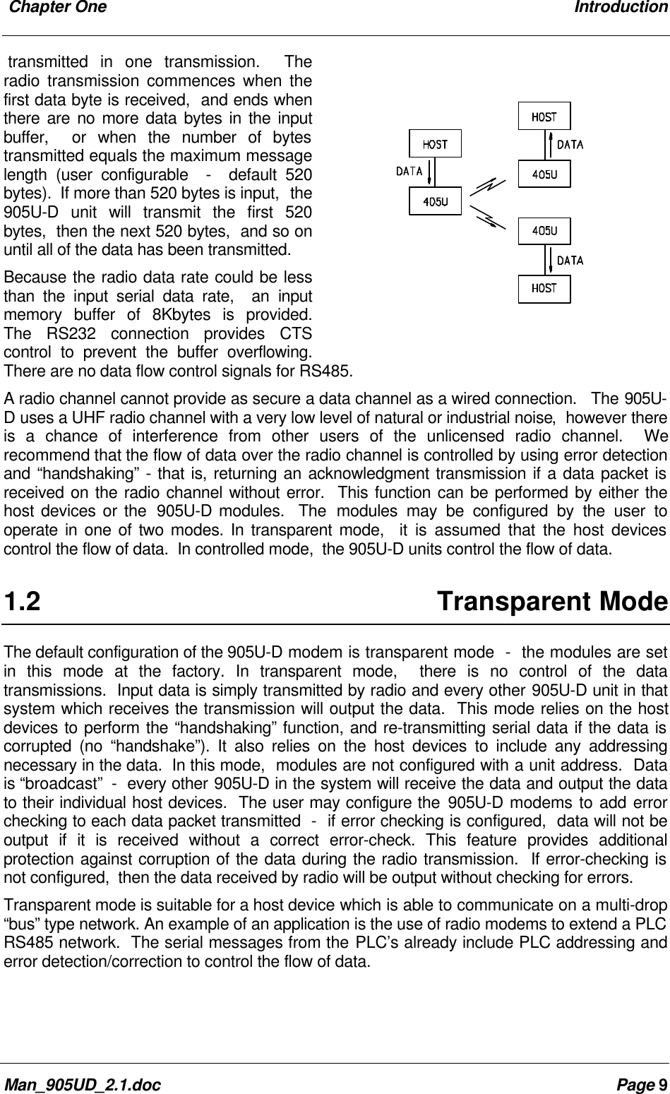 Chapter One IntroductionMan_905UD_2.1.doc Page 9transmitted in one transmission. Theradio transmission commences when thefirst data byte is received, and ends whenthere are no more data bytes in the inputbuffer, or when the number of bytestransmitted equals the maximum messagelength (user configurable - default 520bytes). If more than 520 bytes is input, the905U-D unit will transmit the first 520bytes, then the next 520 bytes, and so onuntil all of the data has been transmitted.Because the radio data rate could be lessthan the input serial data rate, an inputmemory buffer of 8Kbytes is provided.The RS232 connection provides CTScontrol to prevent the buffer overflowing.There are no data flow control signals for RS485.A radio channel cannot provide as secure a data channel as a wired connection. The 905U-D uses a UHF radio channel with a very low level of natural or industrial noise, however thereis a chance of interference from other users of the unlicensed radio channel. Werecommend that the flow of data over the radio channel is controlled by using error detectionand “handshaking” - that is, returning an acknowledgment transmission if a data packet isreceived on the radio channel without error. This function can be performed by either thehost devices or the 905U-D modules. The modules may be configured by the user tooperate in one of two modes. In transparent mode, it is assumed that the host devicescontrol the flow of data. In controlled mode, the 905U-D units control the flow of data.1.2 Transparent ModeThe default configuration of the 905U-D modem is transparent mode - the modules are setin this mode at the factory. In transparent mode, there is no control of the datatransmissions. Input data is simply transmitted by radio and every other 905U-D unit in thatsystem which receives the transmission will output the data. This mode relies on the hostdevices to perform the “handshaking” function, and re-transmitting serial data if the data iscorrupted (no “handshake”). It also relies on the host devices to include any addressingnecessary in the data. In this mode, modules are not configured with a unit address. Datais “broadcast” - every other 905U-D in the system will receive the data and output the datato their individual host devices. The user may configure the 905U-D modems to add errorchecking to each data packet transmitted - if error checking is configured, data will not beoutput if it is received without a correct error-check. This feature provides additionalprotection against corruption of the data during the radio transmission. If error-checking isnot configured, then the data received by radio will be output without checking for errors.Transparent mode is suitable for a host device which is able to communicate on a multi-drop“bus” type network. An example of an application is the use of radio modems to extend a PLCRS485 network. The serial messages from the PLC’s already include PLC addressing anderror detection/correction to control the flow of data.