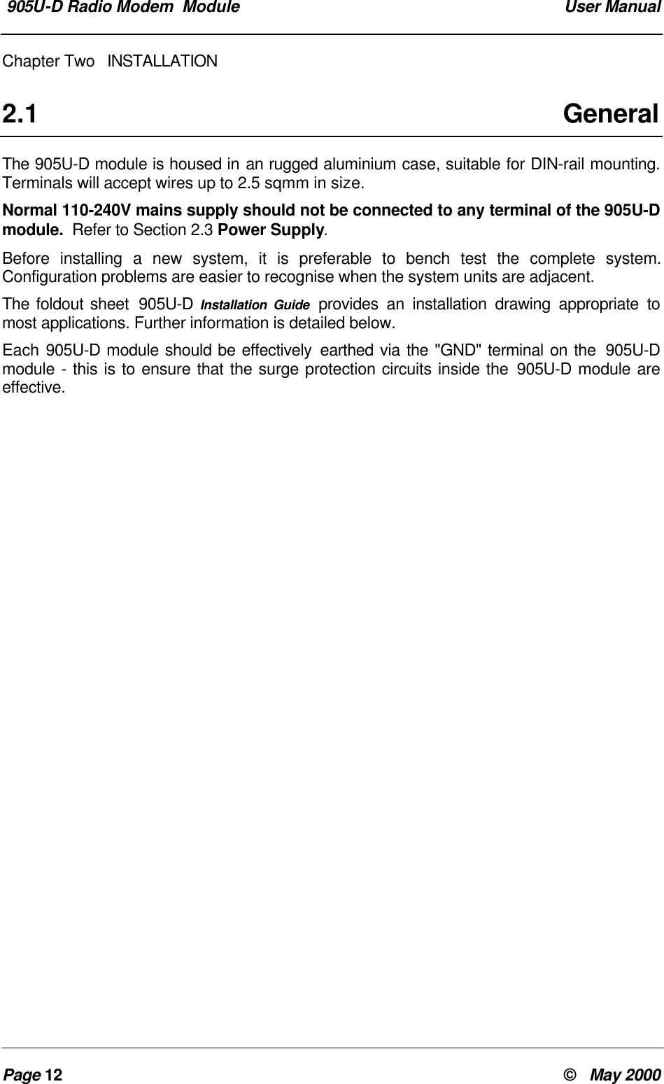 905U-D Radio Modem Module User ManualPage 12 © May 2000Chapter Two INSTALLATION2.1 GeneralThe 905U-D module is housed in an rugged aluminium case, suitable for DIN-rail mounting.Terminals will accept wires up to 2.5 sqmm in size.Normal 110-240V mains supply should not be connected to any terminal of the 905U-Dmodule. Refer to Section 2.3 Power Supply.Before installing a new system, it is preferable to bench test the complete system.Configuration problems are easier to recognise when the system units are adjacent.The foldout sheet 905U-D Installation Guide provides an installation drawing appropriate tomost applications. Further information is detailed below.Each 905U-D module should be effectively earthed via the "GND" terminal on the 905U-Dmodule - this is to ensure that the surge protection circuits inside the 905U-D module areeffective.