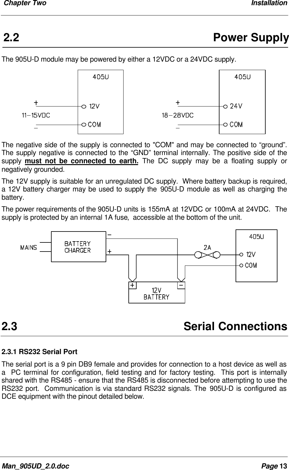 Chapter Two InstallationMan_905UD_2.0.doc Page 132.2Power SupplyThe 905U-D module may be powered by either a 12VDC or a 24VDC supply.The negative side of the supply is connected to "COM" and may be connected to “ground”.The supply negative is connected to the “GND” terminal internally. The positive side of thesupply must not be connected to earth. The DC supply may be a floating supply ornegatively grounded.The 12V supply is suitable for an unregulated DC supply. Where battery backup is required,a 12V battery charger may be used to supply the 905U-D module as well as charging thebattery.The power requirements of the 905U-D units is 155mA at 12VDC or 100mA at 24VDC. Thesupply is protected by an internal 1A fuse, accessible at the bottom of the unit.2.3Serial Connections2.3.1 RS232 Serial PortThe serial port is a 9 pin DB9 female and provides for connection to a host device as well asa PC terminal for configuration, field testing and for factory testing. This port is internallyshared with the RS485 - ensure that the RS485 is disconnected before attempting to use theRS232 port. Communication is via standard RS232 signals. The 905U-D is configured asDCE equipment with the pinout detailed below.