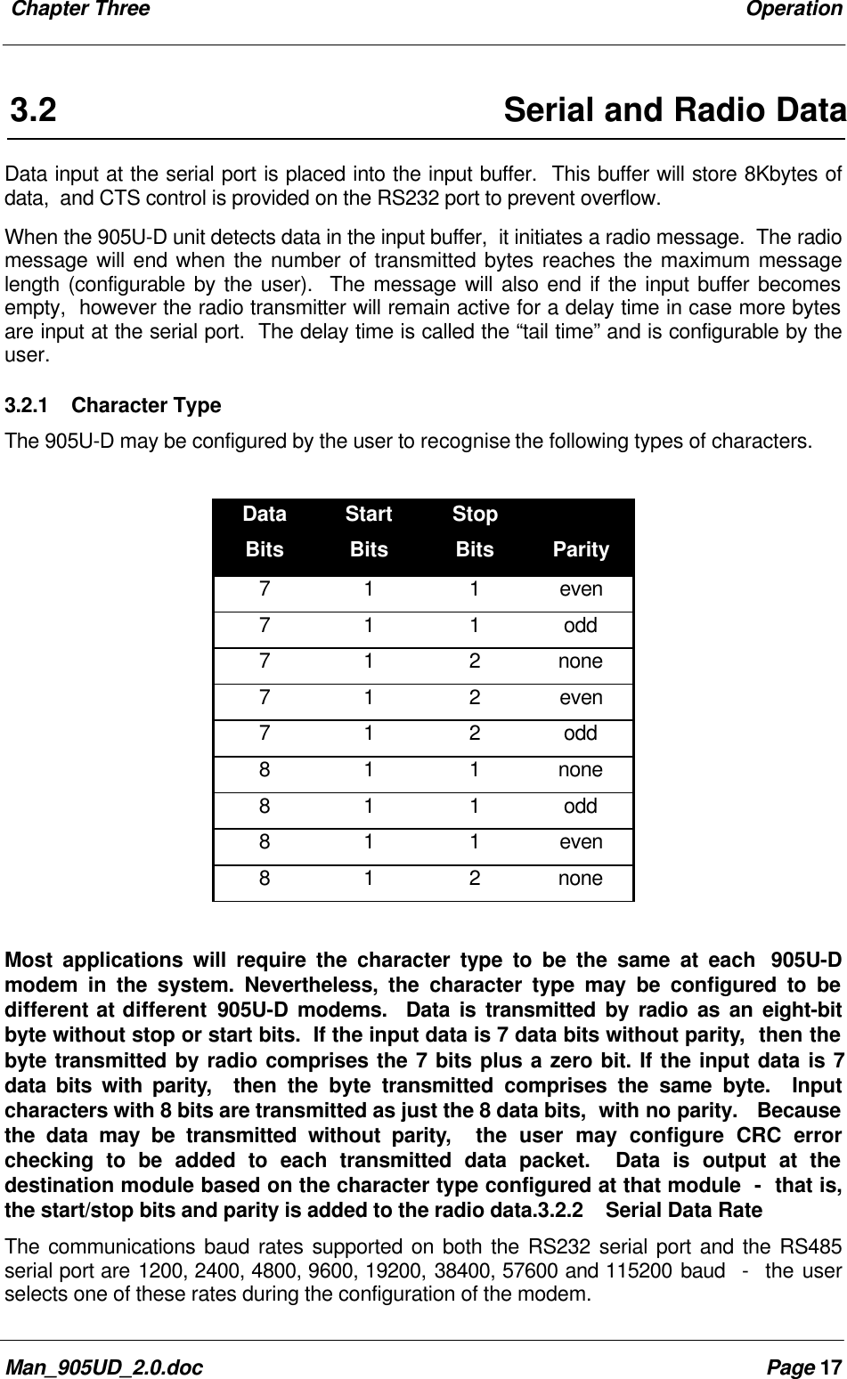 Chapter Three OperationMan_905UD_2.0.doc Page 173.2 Serial and Radio DataData input at the serial port is placed into the input buffer. This buffer will store 8Kbytes ofdata, and CTS control is provided on the RS232 port to prevent overflow.When the 905U-D unit detects data in the input buffer, it initiates a radio message. The radiomessage will end when the number of transmitted bytes reaches the maximum messagelength (configurable by the user). The message will also end if the input buffer becomesempty, however the radio transmitter will remain active for a delay time in case more bytesare input at the serial port. The delay time is called the “tail time” and is configurable by theuser.3.2.1 Character TypeThe 905U-D may be configured by the user to recognise the following types of characters.DataBitsStartBitsStopBits Parity7 1 1 even7 1 1 odd7 1 2 none7 1 2 even7 1 2 odd8 1 1 none8 1 1 odd8 1 1 even8 1 2 noneMost applications will require the character type to be the same at each 905U-Dmodem in the system. Nevertheless, the character type may be configured to bedifferent at different 905U-D modems. Data is transmitted by radio as an eight-bitbyte without stop or start bits. If the input data is 7 data bits without parity, then thebyte transmitted by radio comprises the 7 bits plus a zero bit. If the input data is 7data bits with parity, then the byte transmitted comprises the same byte. Inputcharacters with 8 bits are transmitted as just the 8 data bits, with no parity. Becausethe data may be transmitted without parity, the user may configure CRC errorchecking to be added to each transmitted data packet. Data is output at thedestination module based on the character type configured at that module - that is,the start/stop bits and parity is added to the radio data.3.2.2 Serial Data RateThe communications baud rates supported on both the RS232 serial port and the RS485serial port are 1200, 2400, 4800, 9600, 19200, 38400, 57600 and 115200 baud - the userselects one of these rates during the configuration of the modem.