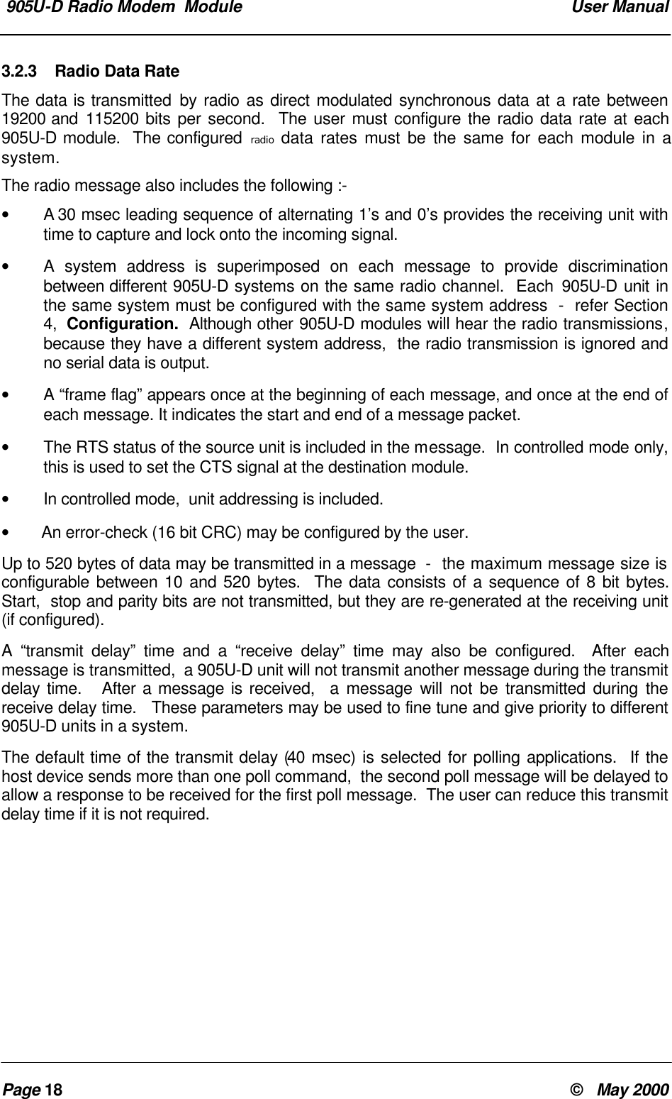 905U-D Radio Modem Module User ManualPage 18 © May 20003.2.3 Radio Data RateThe data is transmitted by radio as direct modulated synchronous data at a rate between19200 and 115200 bits per second. The user must configure the radio data rate at each905U-D module. The configured radio data rates must be the same for each module in asystem.The radio message also includes the following :-• A 30 msec leading sequence of alternating 1’s and 0’s provides the receiving unit withtime to capture and lock onto the incoming signal.•A system address is superimposed on each message to provide discriminationbetween different 905U-D systems on the same radio channel. Each 905U-D unit inthe same system must be configured with the same system address - refer Section4, Configuration. Although other 905U-D modules will hear the radio transmissions,because they have a different system address, the radio transmission is ignored andno serial data is output.•A “frame flag” appears once at the beginning of each message, and once at the end ofeach message. It indicates the start and end of a message packet.•The RTS status of the source unit is included in the message. In controlled mode only,this is used to set the CTS signal at the destination module.•In controlled mode, unit addressing is included.• An error-check (16 bit CRC) may be configured by the user.Up to 520 bytes of data may be transmitted in a message - the maximum message size isconfigurable between 10 and 520 bytes. The data consists of a sequence of 8 bit bytes.Start, stop and parity bits are not transmitted, but they are re-generated at the receiving unit(if configured).A “transmit delay” time and a “receive delay” time may also be configured. After eachmessage is transmitted, a 905U-D unit will not transmit another message during the transmitdelay time. After a message is received, a message will not be transmitted during thereceive delay time. These parameters may be used to fine tune and give priority to different905U-D units in a system.The default time of the transmit delay (40 msec) is selected for polling applications. If thehost device sends more than one poll command, the second poll message will be delayed toallow a response to be received for the first poll message. The user can reduce this transmitdelay time if it is not required.