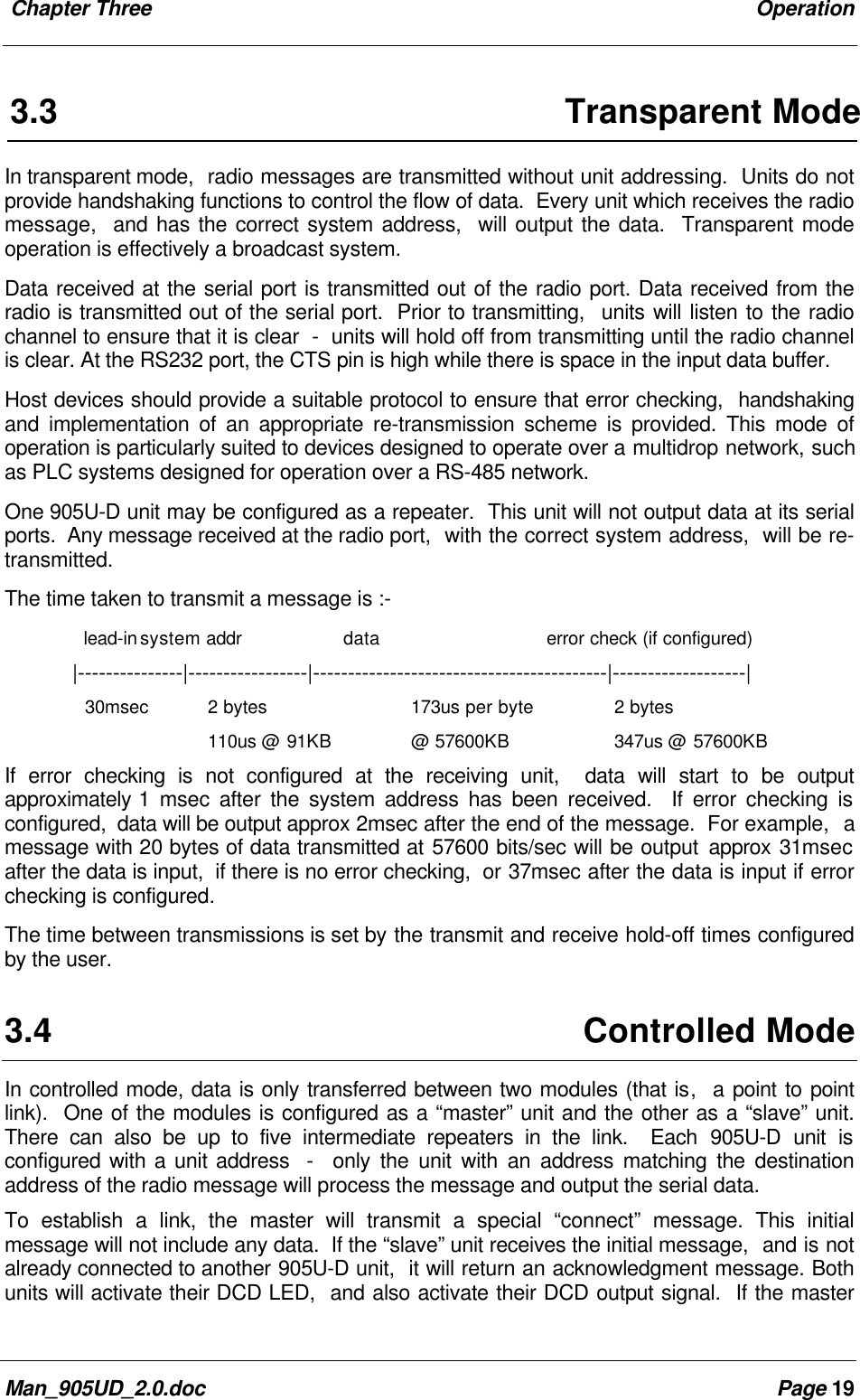 Chapter Three OperationMan_905UD_2.0.doc Page 193.3 Transparent ModeIn transparent mode, radio messages are transmitted without unit addressing. Units do notprovide handshaking functions to control the flow of data. Every unit which receives the radiomessage, and has the correct system address, will output the data. Transparent modeoperation is effectively a broadcast system.Data received at the serial port is transmitted out of the radio port. Data received from theradio is transmitted out of the serial port. Prior to transmitting, units will listen to the radiochannel to ensure that it is clear - units will hold off from transmitting until the radio channelis clear. At the RS232 port, the CTS pin is high while there is space in the input data buffer.Host devices should provide a suitable protocol to ensure that error checking, handshakingand implementation of an appropriate re-transmission scheme is provided. This mode ofoperation is particularly suited to devices designed to operate over a multidrop network, suchas PLC systems designed for operation over a RS-485 network.One 905U-D unit may be configured as a repeater. This unit will not output data at its serialports. Any message received at the radio port, with the correct system address, will be re-transmitted.The time taken to transmit a message is :- lead-insystem addr data error check (if configured)|---------------|-----------------|------------------------------------------|-------------------|30msec 2 bytes 173us per byte 2 bytes110us @ 91KB @ 57600KB 347us @ 57600KBIf error checking is not configured at the receiving unit, data will start to be outputapproximately 1 msec after the system address has been received. If error checking isconfigured, data will be output approx 2msec after the end of the message. For example, amessage with 20 bytes of data transmitted at 57600 bits/sec will be output approx 31msecafter the data is input, if there is no error checking, or 37msec after the data is input if errorchecking is configured.The time between transmissions is set by the transmit and receive hold-off times configuredby the user.3.4 Controlled ModeIn controlled mode, data is only transferred between two modules (that is, a point to pointlink). One of the modules is configured as a “master” unit and the other as a “slave” unit.There can also be up to five intermediate repeaters in the link. Each 905U-D unit isconfigured with a unit address - only the unit with an address matching the destinationaddress of the radio message will process the message and output the serial data.To establish a link, the master will transmit a special “connect” message. This initialmessage will not include any data. If the “slave” unit receives the initial message, and is notalready connected to another 905U-D unit, it will return an acknowledgment message. Bothunits will activate their DCD LED, and also activate their DCD output signal. If the master