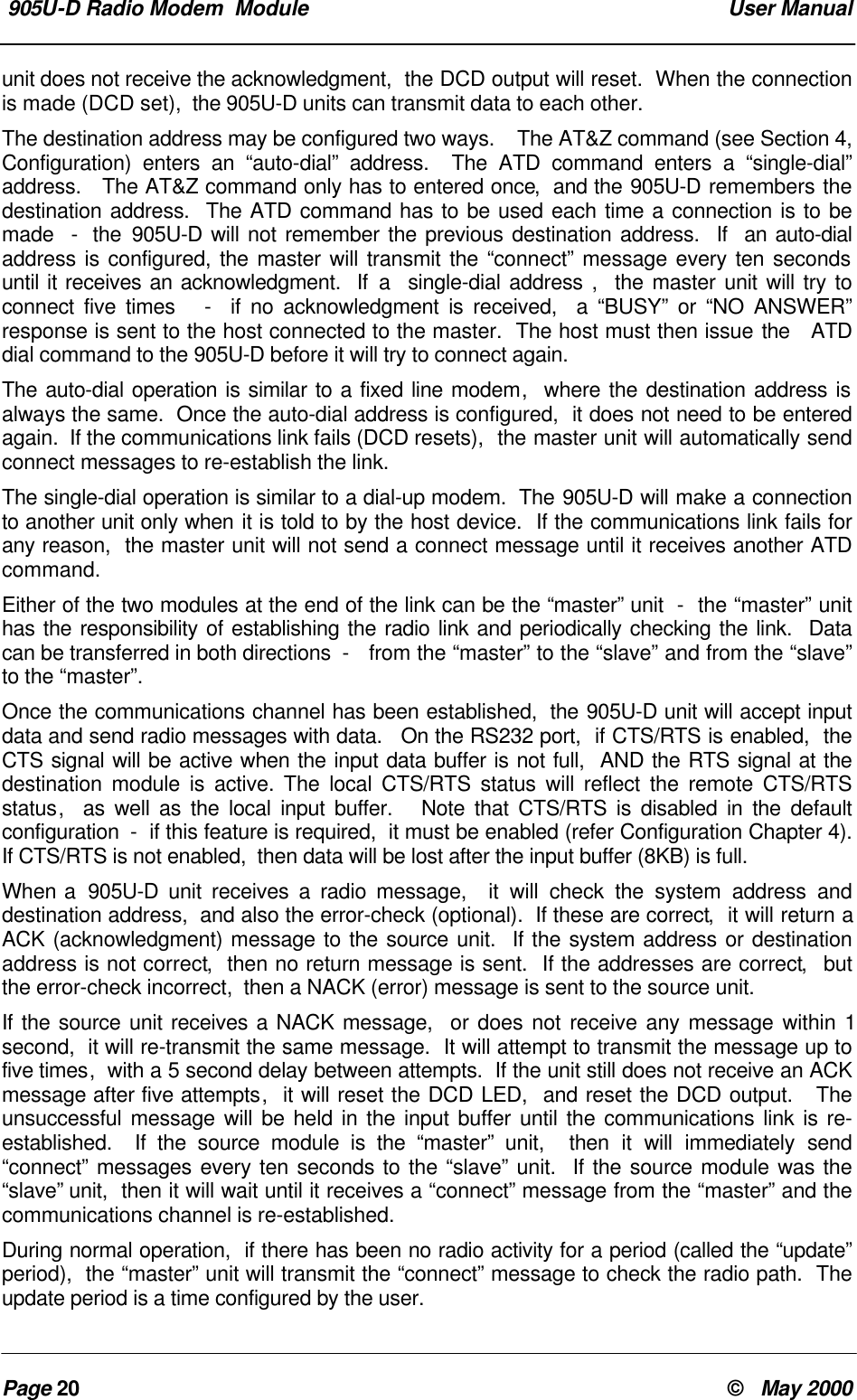 905U-D Radio Modem Module User ManualPage 20 © May 2000unit does not receive the acknowledgment, the DCD output will reset. When the connectionis made (DCD set), the 905U-D units can transmit data to each other.The destination address may be configured two ways. The AT&Z command (see Section 4,Configuration) enters an “auto-dial” address. The ATD command enters a “single-dial”address. The AT&Z command only has to entered once, and the 905U-D remembers thedestination address. The ATD command has to be used each time a connection is to bemade - the 905U-D will not remember the previous destination address. If an auto-dialaddress is configured, the master will transmit the “connect” message every ten secondsuntil it receives an acknowledgment. If a single-dial address , the master unit will try toconnect five times - if no acknowledgment is received, a “BUSY” or “NO ANSWER”response is sent to the host connected to the master. The host must then issue the ATDdial command to the 905U-D before it will try to connect again.The auto-dial operation is similar to a fixed line modem, where the destination address isalways the same. Once the auto-dial address is configured, it does not need to be enteredagain. If the communications link fails (DCD resets), the master unit will automatically sendconnect messages to re-establish the link.The single-dial operation is similar to a dial-up modem. The 905U-D will make a connectionto another unit only when it is told to by the host device. If the communications link fails forany reason, the master unit will not send a connect message until it receives another ATDcommand.Either of the two modules at the end of the link can be the “master” unit - the “master” unithas the responsibility of establishing the radio link and periodically checking the link. Datacan be transferred in both directions - from the “master” to the “slave” and from the “slave”to the “master”.Once the communications channel has been established, the 905U-D unit will accept inputdata and send radio messages with data. On the RS232 port, if CTS/RTS is enabled, theCTS signal will be active when the input data buffer is not full, AND the RTS signal at thedestination module is active. The local CTS/RTS status will reflect the remote CTS/RTSstatus, as well as the local input buffer. Note that CTS/RTS is disabled in the defaultconfiguration - if this feature is required, it must be enabled (refer Configuration Chapter 4).If CTS/RTS is not enabled, then data will be lost after the input buffer (8KB) is full.When a 905U-D unit receives a radio message, it will check the system address anddestination address, and also the error-check (optional). If these are correct, it will return aACK (acknowledgment) message to the source unit. If the system address or destinationaddress is not correct, then no return message is sent. If the addresses are correct, butthe error-check incorrect, then a NACK (error) message is sent to the source unit.If the source unit receives a NACK message, or does not receive any message within 1second, it will re-transmit the same message. It will attempt to transmit the message up tofive times, with a 5 second delay between attempts. If the unit still does not receive an ACKmessage after five attempts, it will reset the DCD LED, and reset the DCD output. Theunsuccessful message will be held in the input buffer until the communications link is re-established. If the source module is the “master” unit, then it will immediately send“connect” messages every ten seconds to the “slave” unit. If the source module was the“slave” unit, then it will wait until it receives a “connect” message from the “master” and thecommunications channel is re-established.During normal operation, if there has been no radio activity for a period (called the “update”period), the “master” unit will transmit the “connect” message to check the radio path. Theupdate period is a time configured by the user.