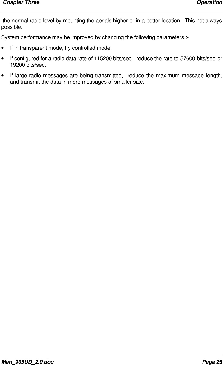 Chapter Three OperationMan_905UD_2.0.doc Page 25the normal radio level by mounting the aerials higher or in a better location. This not alwayspossible.System performance may be improved by changing the following parameters :-• If in transparent mode, try controlled mode.• If configured for a radio data rate of 115200 bits/sec, reduce the rate to 57600 bits/sec or19200 bits/sec.• If large radio messages are being transmitted, reduce the maximum message length,and transmit the data in more messages of smaller size.