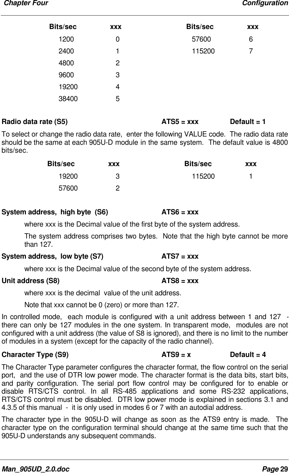 Chapter Four ConfigurationMan_905UD_2.0.doc Page 29 Bits/sec xxx Bits/sec xxx1200 0 57600 62400 1 115200 74800 29600 319200 438400 5Radio data rate (S5) ATS5 = xxx Default = 1To select or change the radio data rate, enter the following VALUE code. The radio data rateshould be the same at each 905U-D module in the same system. The default value is 4800bits/sec. Bits/sec xxx Bits/sec xxx19200 3 115200 157600 2System address, high byte (S6) ATS6 = xxxwhere xxx is the Decimal value of the first byte of the system address.The system address comprises two bytes. Note that the high byte cannot be morethan 127.System address, low byte (S7) ATS7 = xxxwhere xxx is the Decimal value of the second byte of the system address.Unit address (S8) ATS8 = xxxwhere xxx is the decimal value of the unit address.Note that xxx cannot be 0 (zero) or more than 127.In controlled mode, each module is configured with a unit address between 1 and 127 -there can only be 127 modules in the one system. In transparent mode, modules are notconfigured with a unit address (the value of S8 is ignored), and there is no limit to the numberof modules in a system (except for the capacity of the radio channel).Character Type (S9) ATS9 = x Default = 4The Character Type parameter configures the character format, the flow control on the serialport, and the use of DTR low power mode. The character format is the data bits, start bits,and parity configuration. The serial port flow control may be configured for to enable ordisable RTS/CTS control. In all RS-485 applications and some RS-232 applications,RTS/CTS control must be disabled. DTR low power mode is explained in sections 3.1 and4.3.5 of this manual - it is only used in modes 6 or 7 with an autodial address.The character type in the 905U-D will change as soon as the ATS9 entry is made. Thecharacter type on the configuration terminal should change at the same time such that the905U-D understands any subsequent commands.