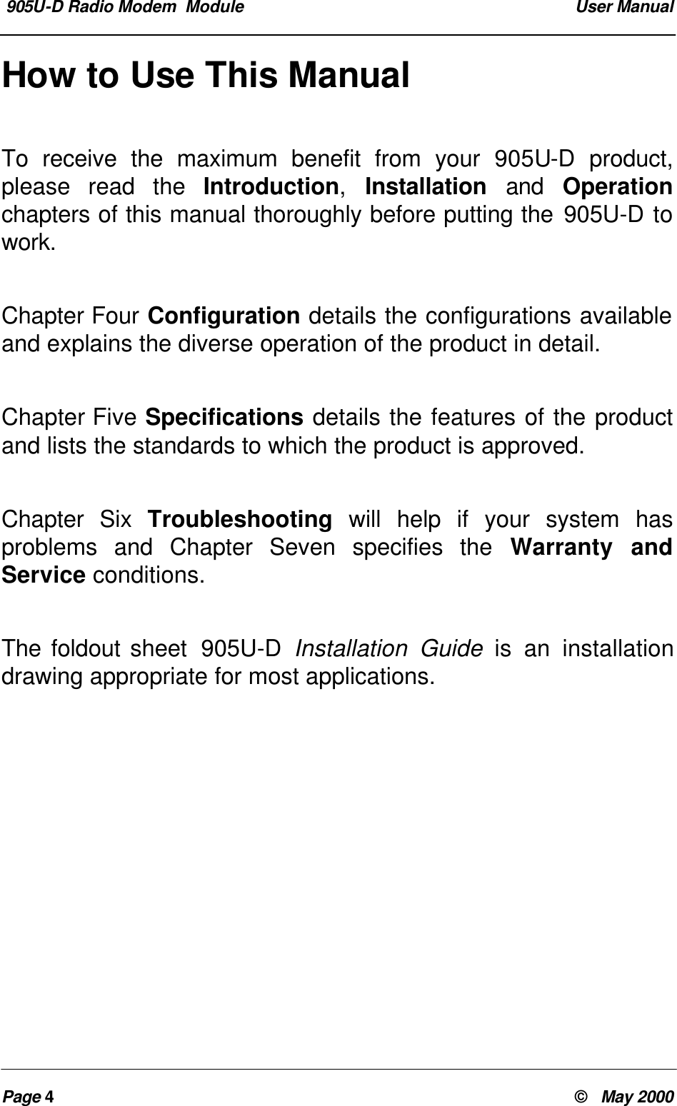 905U-D Radio Modem Module User ManualPage 4© May 2000How to Use This ManualTo receive the maximum benefit from your 905U-D product,please read the Introduction, Installation and Operationchapters of this manual thoroughly before putting the 905U-D towork.Chapter Four Configuration details the configurations availableand explains the diverse operation of the product in detail.Chapter Five Specifications details the features of the productand lists the standards to which the product is approved.Chapter Six Troubleshooting will help if your system hasproblems and Chapter Seven specifies the Warranty andService conditions.The foldout sheet 905U-D Installation Guide is an installationdrawing appropriate for most applications.