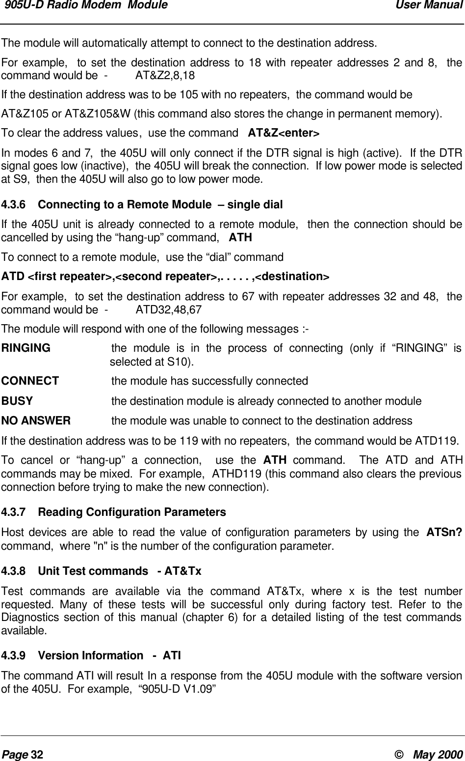 905U-D Radio Modem Module User ManualPage 32 © May 2000The module will automatically attempt to connect to the destination address.For example, to set the destination address to 18 with repeater addresses 2 and 8, thecommand would be - AT&Z2,8,18If the destination address was to be 105 with no repeaters, the command would beAT&Z105 or AT&Z105&W (this command also stores the change in permanent memory).To clear the address values, use the command AT&Z<enter>In modes 6 and 7, the 405U will only connect if the DTR signal is high (active). If the DTRsignal goes low (inactive), the 405U will break the connection. If low power mode is selectedat S9, then the 405U will also go to low power mode.4.3.6 Connecting to a Remote Module – single dialIf the 405U unit is already connected to a remote module, then the connection should becancelled by using the “hang-up” command, ATHTo connect to a remote module, use the “dial” commandATD <first repeater>,<second repeater>,. . . . . ,<destination>For example, to set the destination address to 67 with repeater addresses 32 and 48, thecommand would be - ATD32,48,67The module will respond with one of the following messages :-RINGING the module is in the process of connecting (only if “RINGING” isselected at S10).CONNECT the module has successfully connectedBUSY the destination module is already connected to another moduleNO ANSWER the module was unable to connect to the destination addressIf the destination address was to be 119 with no repeaters, the command would be ATD119.To cancel or “hang-up” a connection, use the ATH command. The ATD and ATHcommands may be mixed. For example, ATHD119 (this command also clears the previousconnection before trying to make the new connection).4.3.7 Reading Configuration ParametersHost devices are able to read the value of configuration parameters by using the ATSn?command, where "n" is the number of the configuration parameter.4.3.8 Unit Test commands - AT&TxTest commands are available via the command AT&Tx, where x is the test numberrequested. Many of these tests will be successful only during factory test. Refer to theDiagnostics section of this manual (chapter 6) for a detailed listing of the test commandsavailable.4.3.9 Version Information - ATIThe command ATI will result In a response from the 405U module with the software versionof the 405U. For example, “905U-D V1.09”