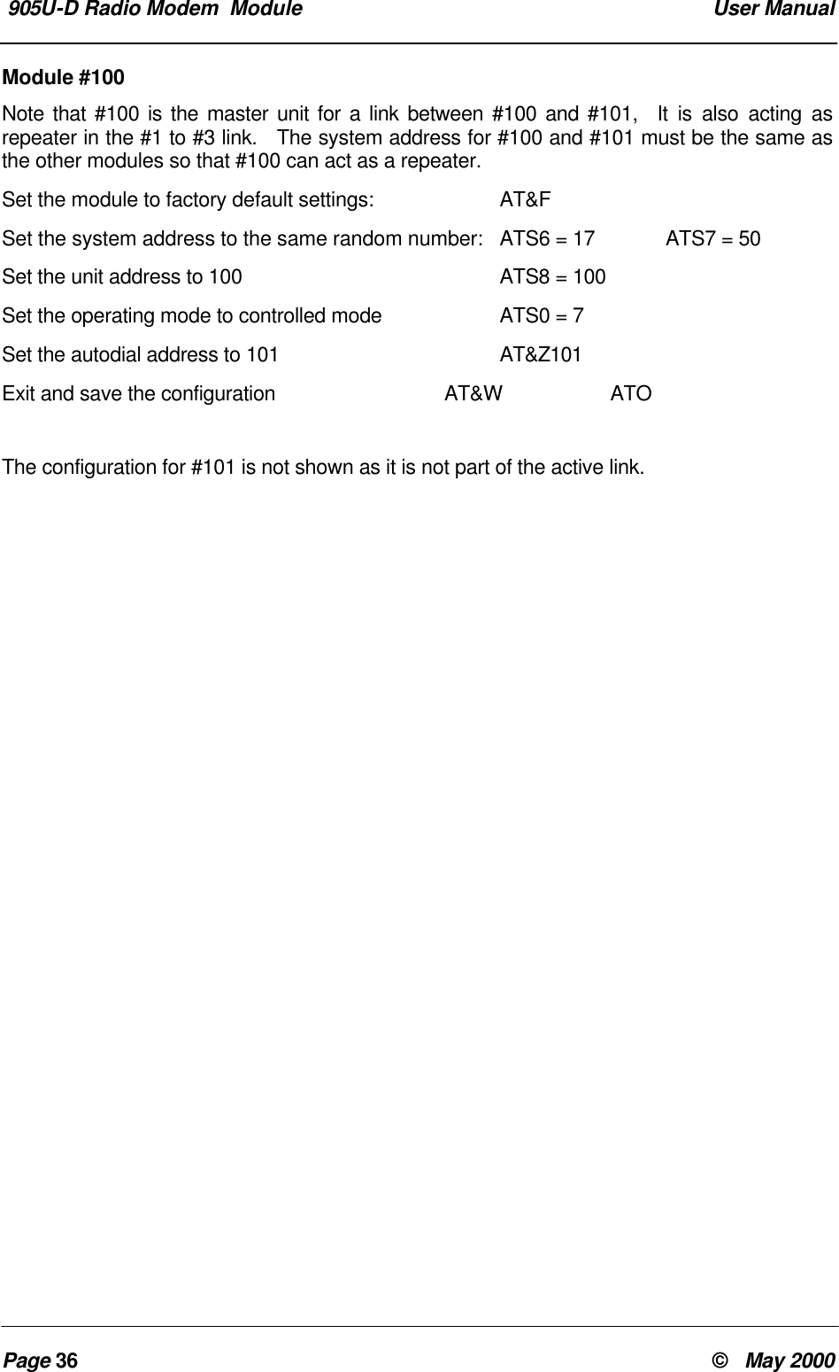 905U-D Radio Modem Module User ManualPage 36 © May 2000Module #100Note that #100 is the master unit for a link between #100 and #101, It is also acting asrepeater in the #1 to #3 link. The system address for #100 and #101 must be the same asthe other modules so that #100 can act as a repeater.Set the module to factory default settings: AT&FSet the system address to the same random number: ATS6 = 17 ATS7 = 50Set the unit address to 100 ATS8 = 100Set the operating mode to controlled mode ATS0 = 7Set the autodial address to 101 AT&Z101Exit and save the configuration AT&W ATOThe configuration for #101 is not shown as it is not part of the active link.