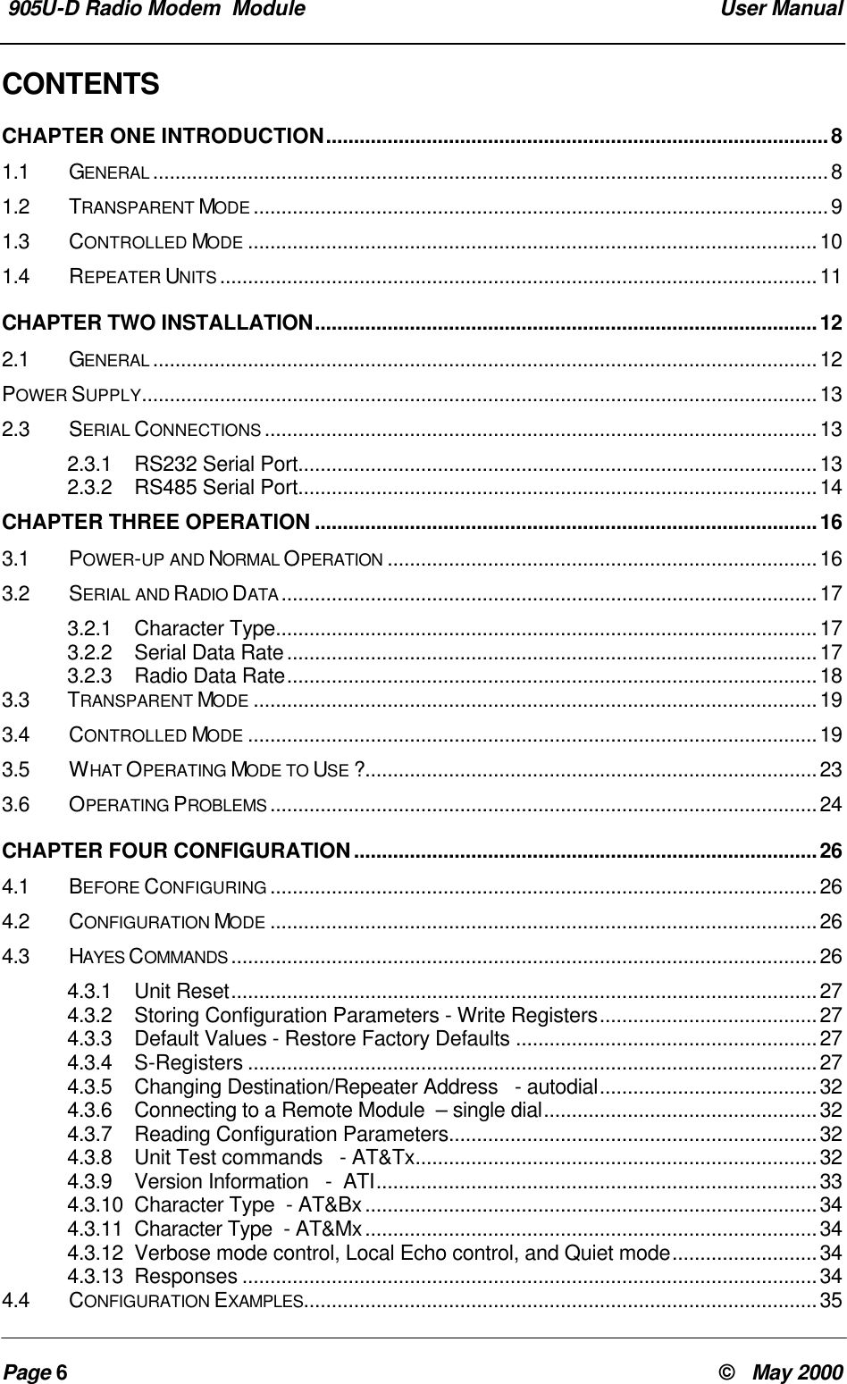 905U-D Radio Modem Module User ManualPage 6© May 2000CONTENTSCHAPTER ONE INTRODUCTION..........................................................................................81.1 GENERAL .........................................................................................................................81.2 TRANSPARENT MODE .......................................................................................................91.3 CONTROLLED MODE ......................................................................................................101.4 REPEATER UNITS ...........................................................................................................11CHAPTER TWO INSTALLATION..........................................................................................122.1 GENERAL .......................................................................................................................12POWER SUPPLY.........................................................................................................................132.3SERIAL CONNECTIONS ...................................................................................................132.3.1 RS232 Serial Port.............................................................................................132.3.2 RS485 Serial Port.............................................................................................14CHAPTER THREE OPERATION ..........................................................................................163.1 POWER-UP AND NORMAL OPERATION .............................................................................163.2 SERIAL AND RADIO DATA ................................................................................................173.2.1 Character Type.................................................................................................173.2.2 Serial Data Rate...............................................................................................173.2.3 Radio Data Rate...............................................................................................183.3 TRANSPARENT MODE .....................................................................................................193.4 CONTROLLED MODE ......................................................................................................193.5 WHAT OPERATING MODE TO USE ?.................................................................................233.6 OPERATING PROBLEMS ..................................................................................................24CHAPTER FOUR CONFIGURATION...................................................................................264.1 BEFORE CONFIGURING ..................................................................................................264.2 CONFIGURATION MODE ..................................................................................................264.3 HAYES COMMANDS .........................................................................................................264.3.1 Unit Reset.........................................................................................................274.3.2 Storing Configuration Parameters - Write Registers.......................................274.3.3 Default Values - Restore Factory Defaults ......................................................274.3.4 S-Registers ......................................................................................................274.3.5 Changing Destination/Repeater Address - autodial.......................................324.3.6 Connecting to a Remote Module – single dial.................................................324.3.7 Reading Configuration Parameters..................................................................324.3.8 Unit Test commands - AT&Tx........................................................................324.3.9 Version Information - ATI...............................................................................334.3.10 Character Type - AT&Bx.................................................................................344.3.11 Character Type - AT&Mx.................................................................................344.3.12 Verbose mode control, Local Echo control, and Quiet mode..........................344.3.13 Responses .......................................................................................................344.4 CONFIGURATION EXAMPLES............................................................................................35