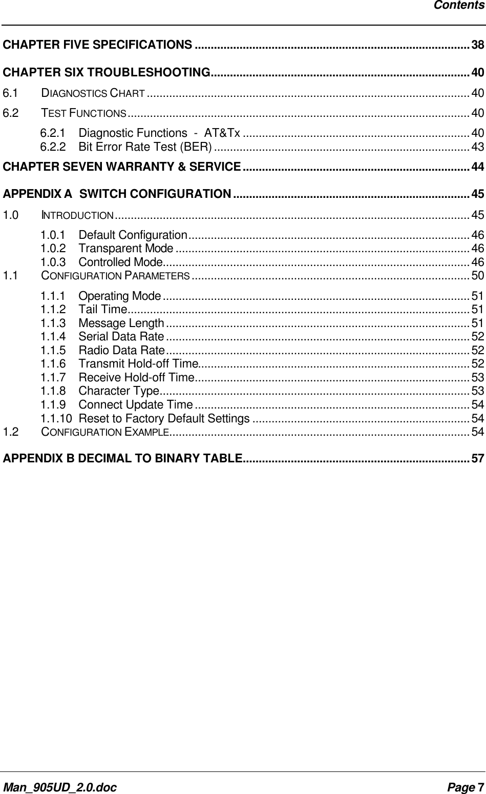 ContentsMan_905UD_2.0.doc Page 7CHAPTER FIVE SPECIFICATIONS ......................................................................................38CHAPTER SIX TROUBLESHOOTING.................................................................................406.1 DIAGNOSTICS CHART .....................................................................................................406.2 TEST FUNCTIONS...........................................................................................................406.2.1Diagnostic Functions - AT&Tx .......................................................................406.2.2Bit Error Rate Test (BER)................................................................................43CHAPTER SEVEN WARRANTY & SERVICE.......................................................................44APPENDIX A SWITCH CONFIGURATION..........................................................................451.0 INTRODUCTION...............................................................................................................451.0.1 Default Configuration........................................................................................461.0.2 Transparent Mode ............................................................................................461.0.3 Controlled Mode................................................................................................461.1 CONFIGURATION PARAMETERS .......................................................................................501.1.1 Operating Mode................................................................................................511.1.2 Tail Time...........................................................................................................511.1.3 Message Length...............................................................................................511.1.4 Serial Data Rate...............................................................................................521.1.5 Radio Data Rate...............................................................................................521.1.6 Transmit Hold-off Time.....................................................................................521.1.7 Receive Hold-off Time......................................................................................531.1.8 Character Type.................................................................................................531.1.9 Connect Update Time......................................................................................541.1.10 Reset to Factory Default Settings ....................................................................541.2 CONFIGURATION EXAMPLE..............................................................................................54APPENDIX B DECIMAL TO BINARY TABLE.......................................................................57
