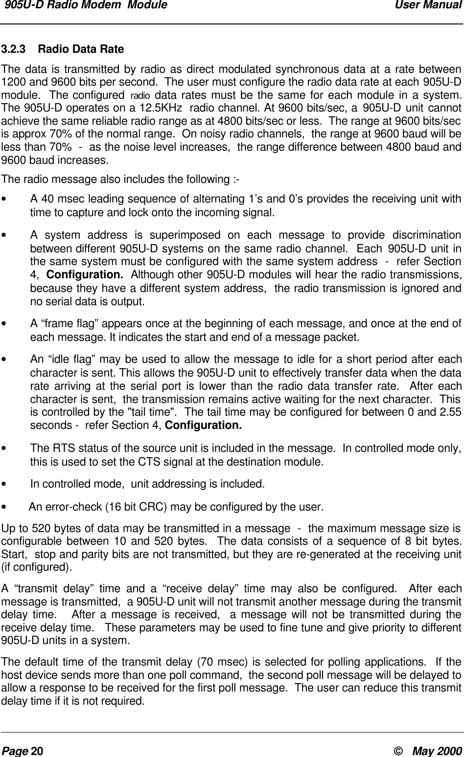 905U-D Radio Modem Module User ManualPage 20 © May 20003.2.3 Radio Data RateThe data is transmitted by radio as direct modulated synchronous data at a rate between1200 and 9600 bits per second. The user must configure the radio data rate at each 905U-Dmodule. The configured radio data rates must be the same for each module in a system.The 905U-D operates on a 12.5KHz radio channel. At 9600 bits/sec, a 905U-D unit cannotachieve the same reliable radio range as at 4800 bits/sec or less. The range at 9600 bits/secis approx 70% of the normal range. On noisy radio channels, the range at 9600 baud will beless than 70% - as the noise level increases, the range difference between 4800 baud and9600 baud increases.The radio message also includes the following :-• A 40 msec leading sequence of alternating 1’s and 0’s provides the receiving unit withtime to capture and lock onto the incoming signal.•A system address is superimposed on each message to provide discriminationbetween different 905U-D systems on the same radio channel. Each 905U-D unit inthe same system must be configured with the same system address - refer Section4, Configuration. Although other 905U-D modules will hear the radio transmissions,because they have a different system address, the radio transmission is ignored andno serial data is output.•A “frame flag” appears once at the beginning of each message, and once at the end ofeach message. It indicates the start and end of a message packet.•An “idle flag” may be used to allow the message to idle for a short period after eachcharacter is sent. This allows the 905U-D unit to effectively transfer data when the datarate arriving at the serial port is lower than the radio data transfer rate. After eachcharacter is sent, the transmission remains active waiting for the next character. Thisis controlled by the "tail time". The tail time may be configured for between 0 and 2.55seconds - refer Section 4, Configuration.•The RTS status of the source unit is included in the message. In controlled mode only,this is used to set the CTS signal at the destination module.•In controlled mode, unit addressing is included.• An error-check (16 bit CRC) may be configured by the user.Up to 520 bytes of data may be transmitted in a message - the maximum message size isconfigurable between 10 and 520 bytes. The data consists of a sequence of 8 bit bytes.Start, stop and parity bits are not transmitted, but they are re-generated at the receiving unit(if configured).A “transmit delay” time and a “receive delay” time may also be configured. After eachmessage is transmitted, a 905U-D unit will not transmit another message during the transmitdelay time. After a message is received, a message will not be transmitted during thereceive delay time. These parameters may be used to fine tune and give priority to different905U-D units in a system.The default time of the transmit delay (70 msec) is selected for polling applications. If thehost device sends more than one poll command, the second poll message will be delayed toallow a response to be received for the first poll message. The user can reduce this transmitdelay time if it is not required.