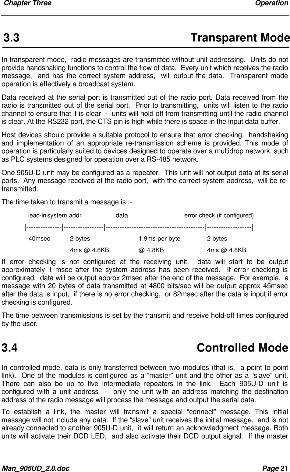 Chapter Three OperationMan_905UD_2.0.doc Page 213.3 Transparent ModeIn transparent mode, radio messages are transmitted without unit addressing. Units do notprovide handshaking functions to control the flow of data. Every unit which receives the radiomessage, and has the correct system address, will output the data. Transparent modeoperation is effectively a broadcast system.Data received at the serial port is transmitted out of the radio port. Data received from theradio is transmitted out of the serial port. Prior to transmitting, units will listen to the radiochannel to ensure that it is clear - units will hold off from transmitting until the radio channelis clear. At the RS232 port, the CTS pin is high while there is space in the input data buffer.Host devices should provide a suitable protocol to ensure that error checking, handshakingand implementation of an appropriate re-transmission scheme is provided. This mode ofoperation is particularly suited to devices designed to operate over a multidrop network, suchas PLC systems designed for operation over a RS-485 network.One 905U-D unit may be configured as a repeater. This unit will not output data at its serialports. Any message received at the radio port, with the correct system address, will be re-transmitted.The time taken to transmit a message is :- lead-insystem addr data error check (if configured)|---------------|-----------------|------------------------------------------|-------------------|40msec 2 bytes 1.9ms per byte 2 bytes4ms @ 4.8KB @ 4.8KB 4ms @ 4.8KBIf error checking is not configured at the receiving unit, data will start to be outputapproximately 1 msec after the system address has been received. If error checking isconfigured, data will be output approx 2msec after the end of the message. For example, amessage with 20 bytes of data transmitted at 4800 bits/sec will be output approx 45msecafter the data is input, if there is no error checking, or 82msec after the data is input if errorchecking is configured.The time between transmissions is set by the transmit and receive hold-off times configuredby the user.3.4 Controlled ModeIn controlled mode, data is only transferred between two modules (that is, a point to pointlink). One of the modules is configured as a “master” unit and the other as a “slave” unit.There can also be up to five intermediate repeaters in the link. Each 905U-D unit isconfigured with a unit address - only the unit with an address matching the destinationaddress of the radio message will process the message and output the serial data.To establish a link, the master will transmit a special “connect” message. This initialmessage will not include any data. If the “slave” unit receives the initial message, and is notalready connected to another 905U-D unit, it will return an acknowledgment message. Bothunits will activate their DCD LED, and also activate their DCD output signal. If the master