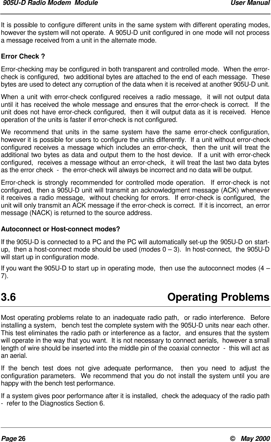 905U-D Radio Modem Module User ManualPage 26 © May 2000It is possible to configure different units in the same system with different operating modes,however the system will not operate. A 905U-D unit configured in one mode will not processa message received from a unit in the alternate mode.Error Check ?Error-checking may be configured in both transparent and controlled mode. When the error-check is configured, two additional bytes are attached to the end of each message. Thesebytes are used to detect any corruption of the data when it is received at another 905U-D unit.When a unit with error-check configured receives a radio message, it will not output datauntil it has received the whole message and ensures that the error-check is correct. If theunit does not have error-check configured, then it will output data as it is received. Henceoperation of the units is faster if error-check is not configured.We recommend that units in the same system have the same error-check configuration,however it is possible for users to configure the units differently. If a unit without error-checkconfigured receives a message which includes an error-check, then the unit will treat theadditional two bytes as data and output them to the host device. If a unit with error-checkconfigured, receives a message without an error-check, it will treat the last two data bytesas the error check - the error-check will always be incorrect and no data will be output.Error-check is strongly recommended for controlled mode operation. If error-check is notconfigured, then a 905U-D unit will transmit an acknowledgment message (ACK) wheneverit receives a radio message, without checking for errors. If error-check is configured, theunit will only transmit an ACK message if the error-check is correct. If it is incorrect, an errormessage (NACK) is returned to the source address.Autoconnect or Host-connect modes?If the 905U-D is connected to a PC and the PC will automatically set-up the 905U-D on start-up, then a host-connect mode should be used (modes 0 – 3). In host-connect, the 905U-Dwill start up in configuration mode.If you want the 905U-D to start up in operating mode, then use the autoconnect modes (4 –7).3.6 Operating ProblemsMost operating problems relate to an inadequate radio path, or radio interference. Beforeinstalling a system, bench test the complete system with the 905U-D units near each other.This test eliminates the radio path or interference as a factor, and ensures that the systemwill operate in the way that you want. It is not necessary to connect aerials, however a smalllength of wire should be inserted into the middle pin of the coaxial connector - this will act asan aerial.If the bench test does not give adequate performance, then you need to adjust theconfiguration parameters. We recommend that you do not install the system until you arehappy with the bench test performance.If a system gives poor performance after it is installed, check the adequacy of the radio path- refer to the Diagnostics Section 6.