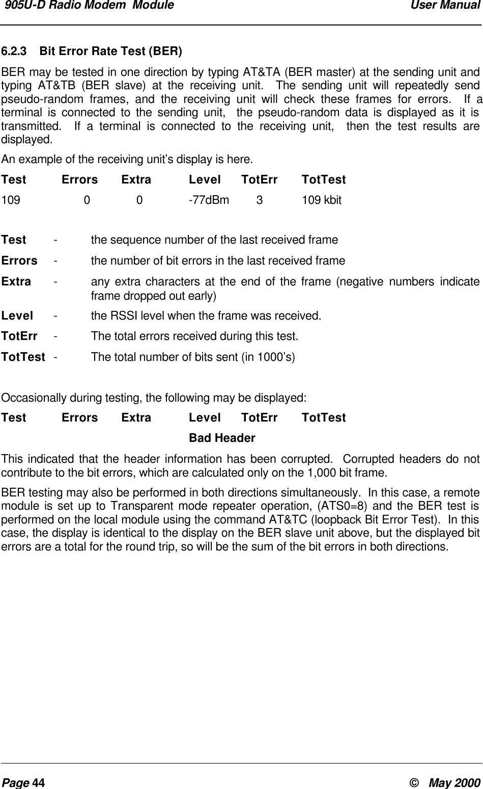 905U-D Radio Modem Module User ManualPage 44 © May 20006.2.3 Bit Error Rate Test (BER)BER may be tested in one direction by typing AT&TA (BER master) at the sending unit andtyping AT&TB (BER slave) at the receiving unit. The sending unit will repeatedly sendpseudo-random frames, and the receiving unit will check these frames for errors. If aterminal is connected to the sending unit, the pseudo-random data is displayed as it istransmitted. If a terminal is connected to the receiving unit, then the test results aredisplayed.An example of the receiving unit’s display is here.Test Errors Extra Level TotErr TotTest109 0 0 -77dBm 3109 kbitTest -the sequence number of the last received frameErrors -the number of bit errors in the last received frameExtra -any extra characters at the end of the frame (negative numbers indicateframe dropped out early)Level -the RSSI level when the frame was received.TotErr -The total errors received during this test.TotTest -The total number of bits sent (in 1000’s)Occasionally during testing, the following may be displayed:Test Errors Extra Level TotErr TotTestBad HeaderThis indicated that the header information has been corrupted. Corrupted headers do notcontribute to the bit errors, which are calculated only on the 1,000 bit frame.BER testing may also be performed in both directions simultaneously. In this case, a remotemodule is set up to Transparent mode repeater operation, (ATS0=8) and the BER test isperformed on the local module using the command AT&TC (loopback Bit Error Test). In thiscase, the display is identical to the display on the BER slave unit above, but the displayed biterrors are a total for the round trip, so will be the sum of the bit errors in both directions.