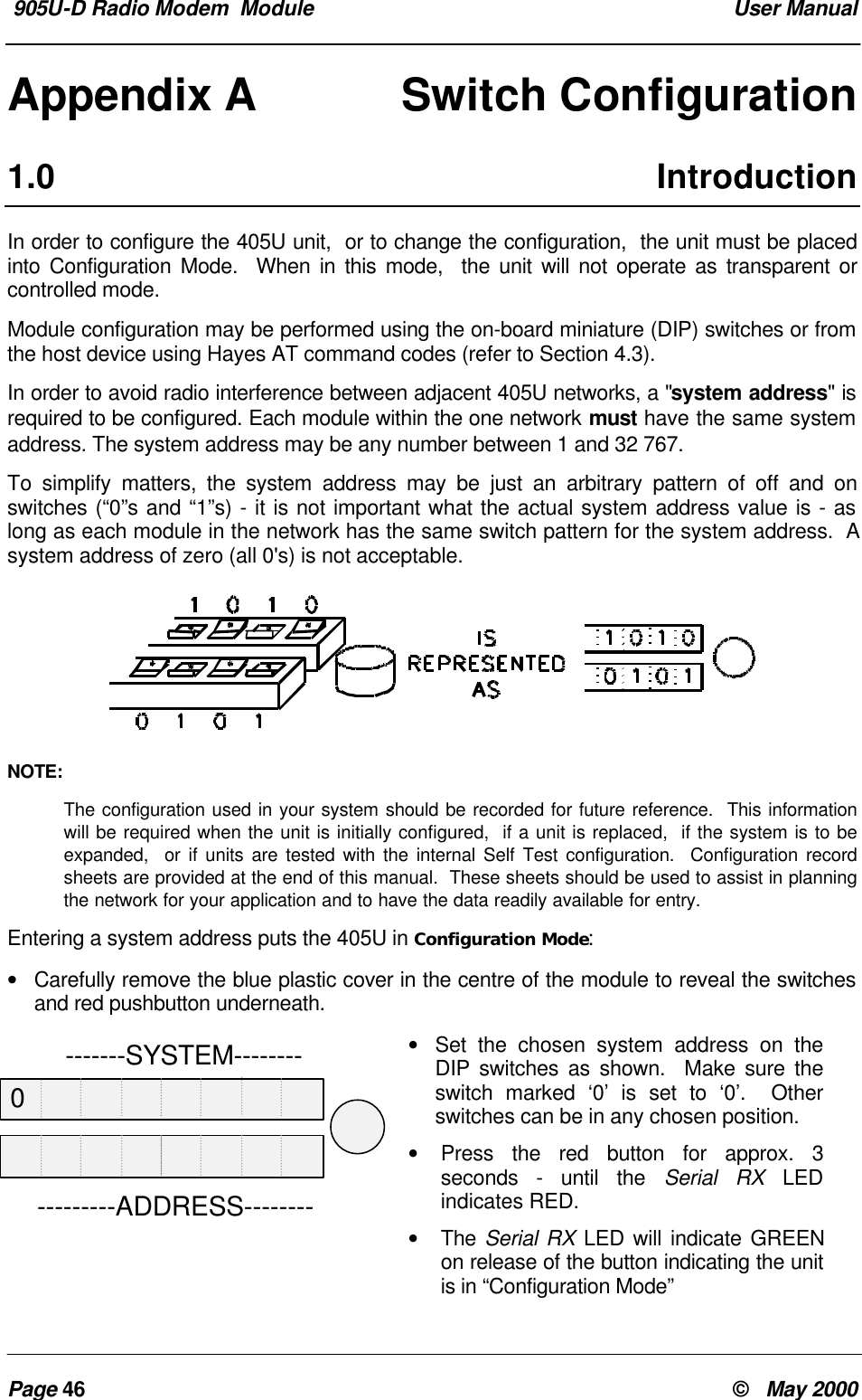 905U-D Radio Modem Module User ManualPage 46 © May 2000Appendix A Switch Configuration1.0 IntroductionIn order to configure the 405U unit, or to change the configuration, the unit must be placedinto Configuration Mode. When in this mode, the unit will not operate as transparent orcontrolled mode.Module configuration may be performed using the on-board miniature (DIP) switches or fromthe host device using Hayes AT command codes (refer to Section 4.3).In order to avoid radio interference between adjacent 405U networks, a "system address" isrequired to be configured. Each module within the one network must have the same systemaddress. The system address may be any number between 1 and 32 767.To simplify matters, the system address may be just an arbitrary pattern of off and onswitches (“0”s and “1”s) - it is not important what the actual system address value is - aslong as each module in the network has the same switch pattern for the system address. Asystem address of zero (all 0's) is not acceptable.NOTE:The configuration used in your system should be recorded for future reference. This informationwill be required when the unit is initially configured, if a unit is replaced, if the system is to beexpanded, or if units are tested with the internal Self Test configuration. Configuration recordsheets are provided at the end of this manual. These sheets should be used to assist in planningthe network for your application and to have the data readily available for entry.Entering a system address puts the 405U in Configuration Mode:• Carefully remove the blue plastic cover in the centre of the module to reveal the switchesand red pushbutton underneath.• Set the chosen system address on theDIP switches as shown. Make sure theswitch marked ‘0’ is set to ‘0’. Otherswitches can be in any chosen position.• Press the red button for approx. 3seconds - until the Serial RX LEDindicates RED.• The Serial RX LED will indicate GREENon release of the button indicating the unitis in “Configuration Mode” -------SYSTEM-----------------ADDRESS--------0