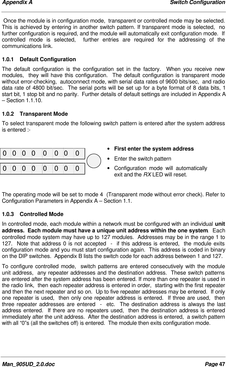 Appendix A Switch ConfigurationMan_905UD_2.0.doc Page 47Once the module is in configuration mode, transparent or controlled mode may be selected.This is achieved by entering in another switch pattern. If transparent mode is selected, nofurther configuration is required, and the module will automatically exit configuration mode. Ifcontrolled mode is selected, further entries are required for the addressing of thecommunications link.1.0.1 Default ConfigurationThe default configuration is the configuration set in the factory. When you receive newmodules, they will have this configuration. The default configuration is transparent modewithout error-checking, autoconnect mode, with serial data rates of 9600 bits/sec, and radiodata rate of 4800 bit/sec. The serial ports will be set up for a byte format of 8 data bits, 1start bit, 1 stop bit and no parity. Further details of default settings are included in Appendix A– Section 1.1.10.1.0.2 Transparent ModeTo select transparent mode the following switch pattern is entered after the system addressis entered :-• First enter the system address• Enter the switch pattern• Configuration mode will automaticallyexit and the RX LED will reset.The operating mode will be set to mode 4 (Transparent mode without error check). Refer toConfiguration Parameters in Appendix A – Section 1.1.1.0.3 Controlled ModeIn controlled mode, each module within a network must be configured with an individual unitaddress. Each module must have a unique unit address within the one system. Eachcontrolled mode system may have up to 127 modules. Addresses may be in the range 1 to127. Note that address 0 is not accepted - if this address is entered, the module exitsconfiguration mode and you must start configuration again. This address is coded in binaryon the DIP switches. Appendix B lists the switch code for each address between 1 and 127.To configure controlled mode, switch patterns are entered consecutively with the moduleunit address, any repeater addresses and the destination address. These switch patternsare entered after the system address has been entered. If more than one repeater is used inthe radio link, then each repeater address is entered in order, starting with the first repeaterand then the next repeater and so on. Up to five repeater addresses may be entered. If onlyone repeater is used, then only one repeater address is entered. If three are used, thenthree repeater addresses are entered - etc. The destination address is always the lastaddress entered. If there are no repeaters used, then the destination address is enteredimmediately after the unit address. After the destination address is entered, a switch patternwith all “0”s (all the switches off) is entered. The module then exits configuration mode.0 0 0 0 0 0 0 00 0 0 0 0 0 0 0