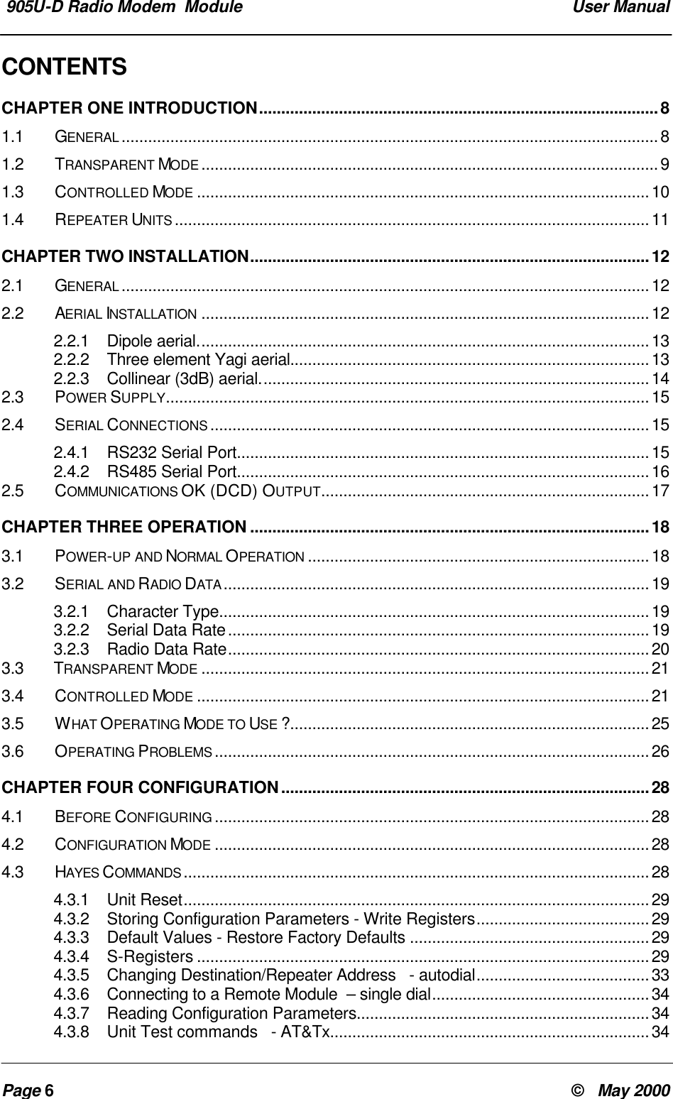 905U-D Radio Modem Module User ManualPage 6© May 2000CONTENTSCHAPTER ONE INTRODUCTION..........................................................................................81.1 GENERAL .........................................................................................................................81.2 TRANSPARENT MODE .......................................................................................................91.3 CONTROLLED MODE ......................................................................................................101.4 REPEATER UNITS ...........................................................................................................11CHAPTER TWO INSTALLATION..........................................................................................122.1 GENERAL .......................................................................................................................122.2 AERIAL INSTALLATION .....................................................................................................122.2.1 Dipole aerial......................................................................................................132.2.2 Three element Yagi aerial.................................................................................132.2.3 Collinear (3dB) aerial........................................................................................142.3 POWER SUPPLY.............................................................................................................152.4 SERIAL CONNECTIONS ...................................................................................................152.4.1 RS232 Serial Port.............................................................................................152.4.2 RS485 Serial Port.............................................................................................162.5 COMMUNICATIONS OK (DCD) OUTPUT..........................................................................17CHAPTER THREE OPERATION ..........................................................................................183.1 POWER-UP AND NORMAL OPERATION .............................................................................183.2 SERIAL AND RADIO DATA ................................................................................................193.2.1 Character Type.................................................................................................193.2.2 Serial Data Rate...............................................................................................193.2.3 Radio Data Rate...............................................................................................203.3 TRANSPARENT MODE .....................................................................................................213.4 CONTROLLED MODE ......................................................................................................213.5 WHAT OPERATING MODE TO USE ?.................................................................................253.6 OPERATING PROBLEMS ..................................................................................................26CHAPTER FOUR CONFIGURATION...................................................................................284.1 BEFORE CONFIGURING ..................................................................................................284.2 CONFIGURATION MODE ..................................................................................................284.3 HAYES COMMANDS .........................................................................................................284.3.1 Unit Reset.........................................................................................................294.3.2 Storing Configuration Parameters - Write Registers.......................................294.3.3 Default Values - Restore Factory Defaults ......................................................294.3.4 S-Registers ......................................................................................................294.3.5 Changing Destination/Repeater Address - autodial.......................................334.3.6 Connecting to a Remote Module – single dial.................................................344.3.7 Reading Configuration Parameters..................................................................344.3.8 Unit Test commands - AT&Tx........................................................................34