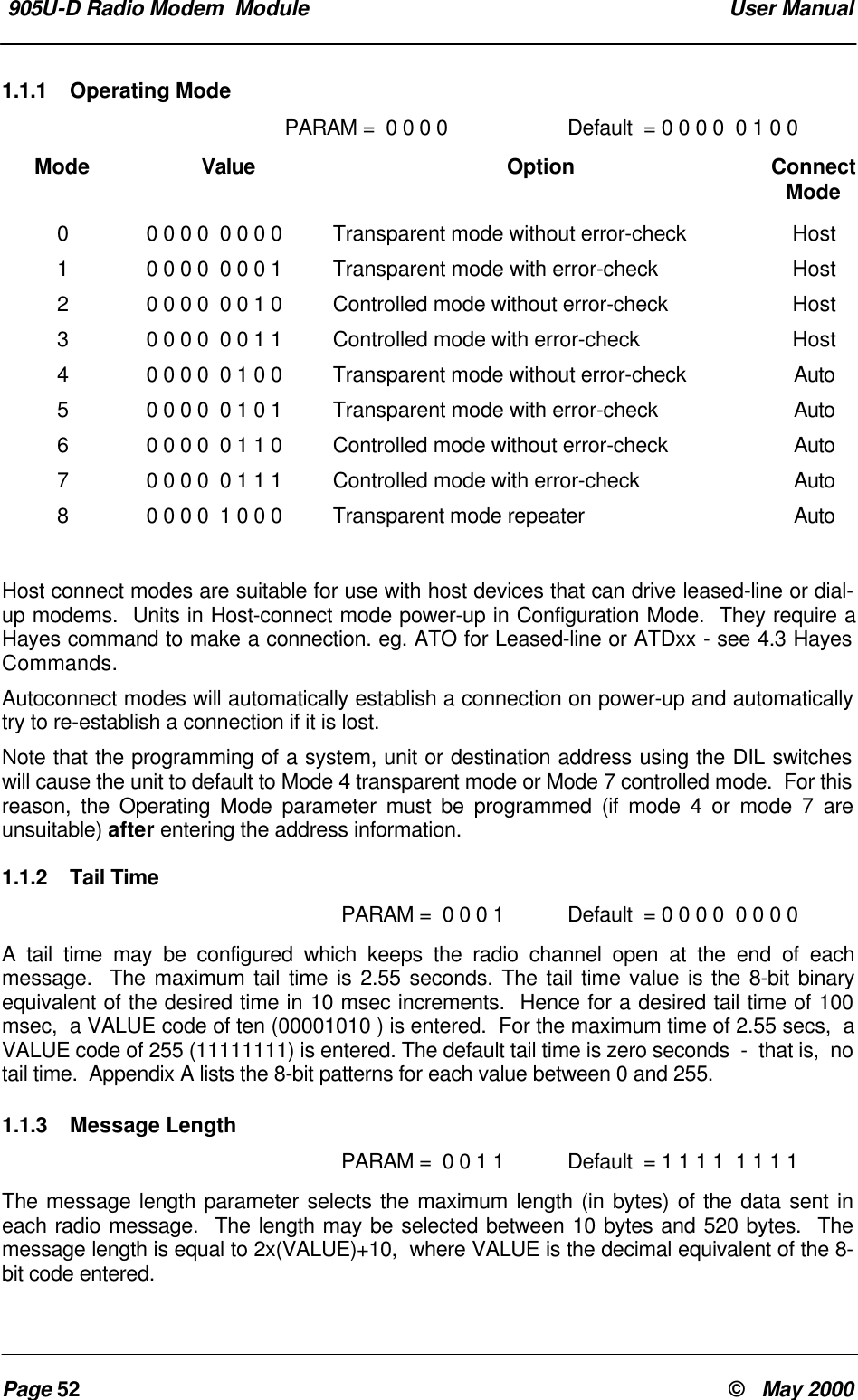 905U-D Radio Modem Module User ManualPage 52 © May 20001.1.1 Operating ModePARAM = 0 0 0 0 Default = 0 0 0 0 0 1 0 0Mode Value Option ConnectMode00 0 0 0 0 0 0 0 Transparent mode without error-check Host10 0 0 0 0 0 0 1 Transparent mode with error-check Host20 0 0 0 0 0 1 0 Controlled mode without error-check Host30 0 0 0 0 0 1 1 Controlled mode with error-check Host40 0 0 0 0 1 0 0 Transparent mode without error-check Auto50 0 0 0 0 1 0 1 Transparent mode with error-check Auto60 0 0 0 0 1 1 0 Controlled mode without error-check Auto70 0 0 0 0 1 1 1 Controlled mode with error-check Auto80 0 0 0 1 0 0 0 Transparent mode repeater AutoHost connect modes are suitable for use with host devices that can drive leased-line or dial-up modems. Units in Host-connect mode power-up in Configuration Mode. They require aHayes command to make a connection. eg. ATO for Leased-line or ATDxx - see 4.3 HayesCommands.Autoconnect modes will automatically establish a connection on power-up and automaticallytry to re-establish a connection if it is lost.Note that the programming of a system, unit or destination address using the DIL switcheswill cause the unit to default to Mode 4 transparent mode or Mode 7 controlled mode. For thisreason, the Operating Mode parameter must be programmed (if mode 4 or mode 7 areunsuitable) after entering the address information.1.1.2 Tail TimePARAM = 0 0 0 1 Default = 0 0 0 0 0 0 0 0A tail time may be configured which keeps the radio channel open at the end of eachmessage. The maximum tail time is 2.55 seconds. The tail time value is the 8-bit binaryequivalent of the desired time in 10 msec increments. Hence for a desired tail time of 100msec, a VALUE code of ten (00001010 ) is entered. For the maximum time of 2.55 secs, aVALUE code of 255 (11111111) is entered. The default tail time is zero seconds - that is, notail time. Appendix A lists the 8-bit patterns for each value between 0 and 255.1.1.3 Message LengthPARAM = 0 0 1 1 Default = 1 1 1 1 1 1 1 1The message length parameter selects the maximum length (in bytes) of the data sent ineach radio message. The length may be selected between 10 bytes and 520 bytes. Themessage length is equal to 2x(VALUE)+10, where VALUE is the decimal equivalent of the 8-bit code entered.
