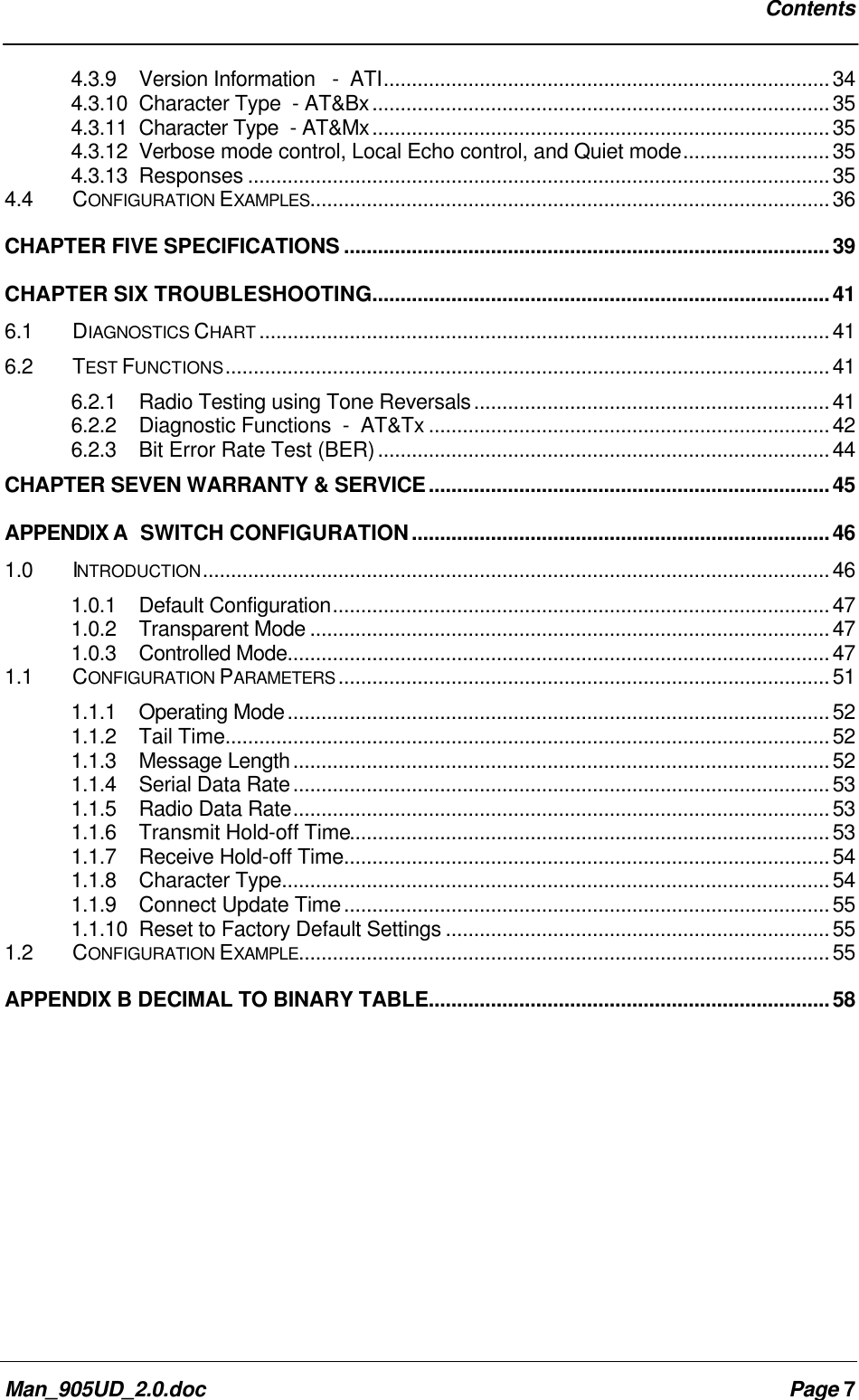 ContentsMan_905UD_2.0.doc Page 74.3.9 Version Information - ATI...............................................................................344.3.10 Character Type - AT&Bx.................................................................................354.3.11 Character Type - AT&Mx.................................................................................354.3.12 Verbose mode control, Local Echo control, and Quiet mode..........................354.3.13 Responses .......................................................................................................354.4 CONFIGURATION EXAMPLES............................................................................................36CHAPTER FIVE SPECIFICATIONS ......................................................................................39CHAPTER SIX TROUBLESHOOTING.................................................................................416.1 DIAGNOSTICS CHART .....................................................................................................416.2 TEST FUNCTIONS...........................................................................................................416.2.1 Radio Testing using Tone Reversals...............................................................416.2.2 Diagnostic Functions - AT&Tx .......................................................................426.2.3 Bit Error Rate Test (BER)................................................................................44CHAPTER SEVEN WARRANTY & SERVICE.......................................................................45APPENDIX A SWITCH CONFIGURATION..........................................................................461.0 INTRODUCTION...............................................................................................................461.0.1 Default Configuration........................................................................................471.0.2 Transparent Mode ............................................................................................471.0.3 Controlled Mode................................................................................................471.1 CONFIGURATION PARAMETERS .......................................................................................511.1.1 Operating Mode................................................................................................521.1.2 Tail Time...........................................................................................................521.1.3 Message Length...............................................................................................521.1.4 Serial Data Rate...............................................................................................531.1.5 Radio Data Rate...............................................................................................531.1.6 Transmit Hold-off Time.....................................................................................531.1.7 Receive Hold-off Time......................................................................................541.1.8 Character Type.................................................................................................541.1.9 Connect Update Time......................................................................................551.1.10 Reset to Factory Default Settings ....................................................................551.2 CONFIGURATION EXAMPLE..............................................................................................55APPENDIX B DECIMAL TO BINARY TABLE.......................................................................58