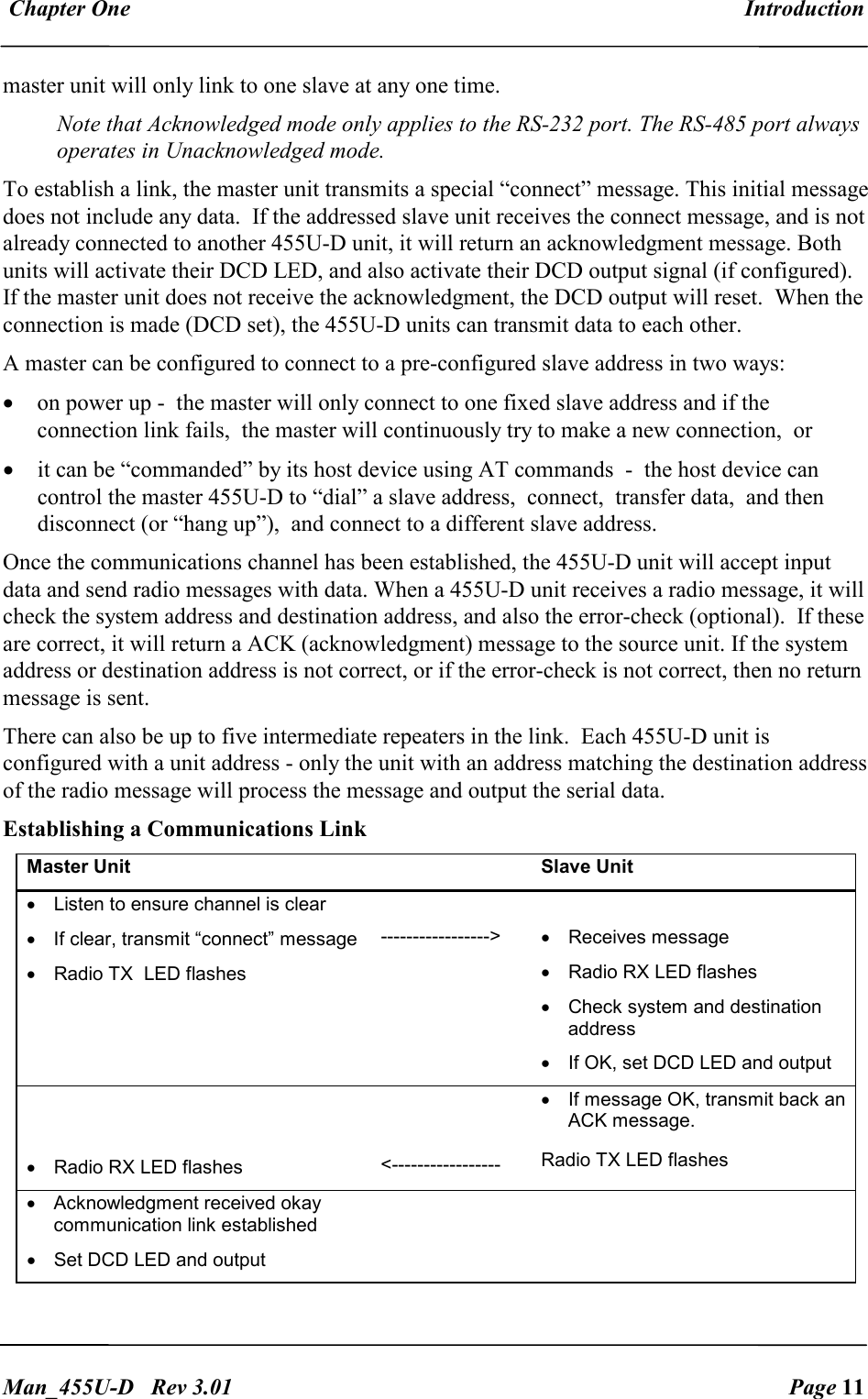  Chapter One  Introduction   Man_455U-D   Rev 3.01  Page 11     master unit will only link to one slave at any one time.  Note that Acknowledged mode only applies to the RS-232 port. The RS-485 port always operates in Unacknowledged mode. To establish a link, the master unit transmits a special &ldquo;connect&rdquo; message. This initial message does not include any data.  If the addressed slave unit receives the connect message, and is not already connected to another 455U-D unit, it will return an acknowledgment message. Both units will activate their DCD LED, and also activate their DCD output signal (if configured).  If the master unit does not receive the acknowledgment, the DCD output will reset.  When the connection is made (DCD set), the 455U-D units can transmit data to each other. A master can be configured to connect to a pre-configured slave address in two ways: &bull; on power up -  the master will only connect to one fixed slave address and if the connection link fails,  the master will continuously try to make a new connection,  or  &bull; it can be &ldquo;commanded&rdquo; by its host device using AT commands  -  the host device can control the master 455U-D to &ldquo;dial&rdquo; a slave address,  connect,  transfer data,  and then disconnect (or &ldquo;hang up&rdquo;),  and connect to a different slave address.  Once the communications channel has been established, the 455U-D unit will accept input data and send radio messages with data. When a 455U-D unit receives a radio message, it will check the system address and destination address, and also the error-check (optional).  If these are correct, it will return a ACK (acknowledgment) message to the source unit. If the system address or destination address is not correct, or if the error-check is not correct, then no return message is sent.   There can also be up to five intermediate repeaters in the link.  Each 455U-D unit is configured with a unit address - only the unit with an address matching the destination address of the radio message will process the message and output the serial data. Establishing a Communications Link Master Unit    Slave Unit &bull;  Listen to ensure channel is clear &bull; If clear, transmit &ldquo;connect&rdquo; message   &bull;  Radio TX  LED flashes   ----------------->   &bull;  Receives message &bull;  Radio RX LED flashes &bull;  Check system and destination address &bull;  If OK, set DCD LED and output   &bull;  Radio RX LED flashes   <----------------- &bull;  If message OK, transmit back an ACK message. Radio TX LED flashes &bull;  Acknowledgment received okay communication link established &bull;  Set DCD LED and output     