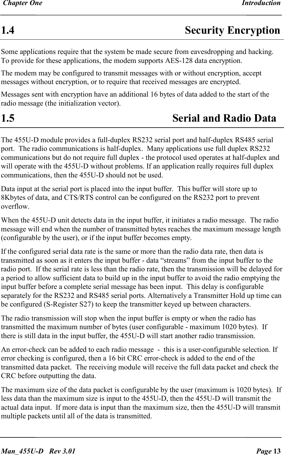 Chapter One  Introduction   Man_455U-D   Rev 3.01  Page 13     1.4 Security Encryption Some applications require that the system be made secure from eavesdropping and hacking. To provide for these applications, the modem supports AES-128 data encryption. The modem may be configured to transmit messages with or without encryption, accept messages without encryption, or to require that received messages are encrypted. Messages sent with encryption have an additional 16 bytes of data added to the start of the radio message (the initialization vector). 1.5 Serial and Radio Data The 455U-D module provides a full-duplex RS232 serial port and half-duplex RS485 serial port.  The radio communications is half-duplex.  Many applications use full duplex RS232 communications but do not require full duplex - the protocol used operates at half-duplex and will operate with the 455U-D without problems. If an application really requires full duplex communications, then the 455U-D should not be used. Data input at the serial port is placed into the input buffer.  This buffer will store up to 8Kbytes of data, and CTS/RTS control can be configured on the RS232 port to prevent overflow. When the 455U-D unit detects data in the input buffer, it initiates a radio message.  The radio message will end when the number of transmitted bytes reaches the maximum message length (configurable by the user), or if the input buffer becomes empty. If the configured serial data rate is the same or more than the radio data rate, then data is transmitted as soon as it enters the input buffer - data &ldquo;streams&rdquo; from the input buffer to the radio port.  If the serial rate is less than the radio rate, then the transmission will be delayed for a period to allow sufficient data to build up in the input buffer to avoid the radio emptying the input buffer before a complete serial message has been input.  This delay is configurable separately for the RS232 and RS485 serial ports. Alternatively a Transmitter Hold up time can be configured (S-Register S27) to keep the transmitter keyed up between characters. The radio transmission will stop when the input buffer is empty or when the radio has transmitted the maximum number of bytes (user configurable - maximum 1020 bytes).  If there is still data in the input buffer, the 455U-D will start another radio transmission. An error-check can be added to each radio message  -  this is a user-configurable selection. If error checking is configured, then a 16 bit CRC error-check is added to the end of the transmitted data packet.  The receiving module will receive the full data packet and check the CRC before outputting the data. The maximum size of the data packet is configurable by the user (maximum is 1020 bytes).  If less data than the maximum size is input to the 455U-D, then the 455U-D will transmit the actual data input.  If more data is input than the maximum size, then the 455U-D will transmit multiple packets until all of the data is transmitted. 