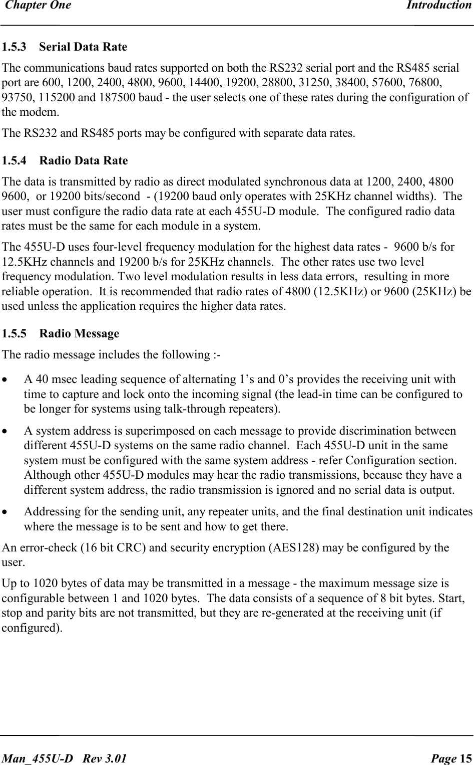  Chapter One  Introduction   Man_455U-D   Rev 3.01  Page 15     1.5.3  Serial Data Rate The communications baud rates supported on both the RS232 serial port and the RS485 serial port are 600, 1200, 2400, 4800, 9600, 14400, 19200, 28800, 31250, 38400, 57600, 76800, 93750, 115200 and 187500 baud - the user selects one of these rates during the configuration of the modem.   The RS232 and RS485 ports may be configured with separate data rates.  1.5.4  Radio Data Rate The data is transmitted by radio as direct modulated synchronous data at 1200, 2400, 4800 9600,  or 19200 bits/second  - (19200 baud only operates with 25KHz channel widths).  The user must configure the radio data rate at each 455U-D module.  The configured radio data rates must be the same for each module in a system.  The 455U-D uses four-level frequency modulation for the highest data rates -  9600 b/s for 12.5KHz channels and 19200 b/s for 25KHz channels.  The other rates use two level frequency modulation. Two level modulation results in less data errors,  resulting in more reliable operation.  It is recommended that radio rates of 4800 (12.5KHz) or 9600 (25KHz) be used unless the application requires the higher data rates. 1.5.5  Radio Message The radio message includes the following :- &bull;    A 40 msec leading sequence of alternating 1&rsquo;s and 0&rsquo;s provides the receiving unit with time to capture and lock onto the incoming signal (the lead-in time can be configured to be longer for systems using talk-through repeaters).  &bull;  A system address is superimposed on each message to provide discrimination between different 455U-D systems on the same radio channel.  Each 455U-D unit in the same system must be configured with the same system address - refer Configuration section.  Although other 455U-D modules may hear the radio transmissions, because they have a different system address, the radio transmission is ignored and no serial data is output. &bull;  Addressing for the sending unit, any repeater units, and the final destination unit indicates where the message is to be sent and how to get there. An error-check (16 bit CRC) and security encryption (AES128) may be configured by the user.  Up to 1020 bytes of data may be transmitted in a message - the maximum message size is configurable between 1 and 1020 bytes.  The data consists of a sequence of 8 bit bytes. Start, stop and parity bits are not transmitted, but they are re-generated at the receiving unit (if configured). 