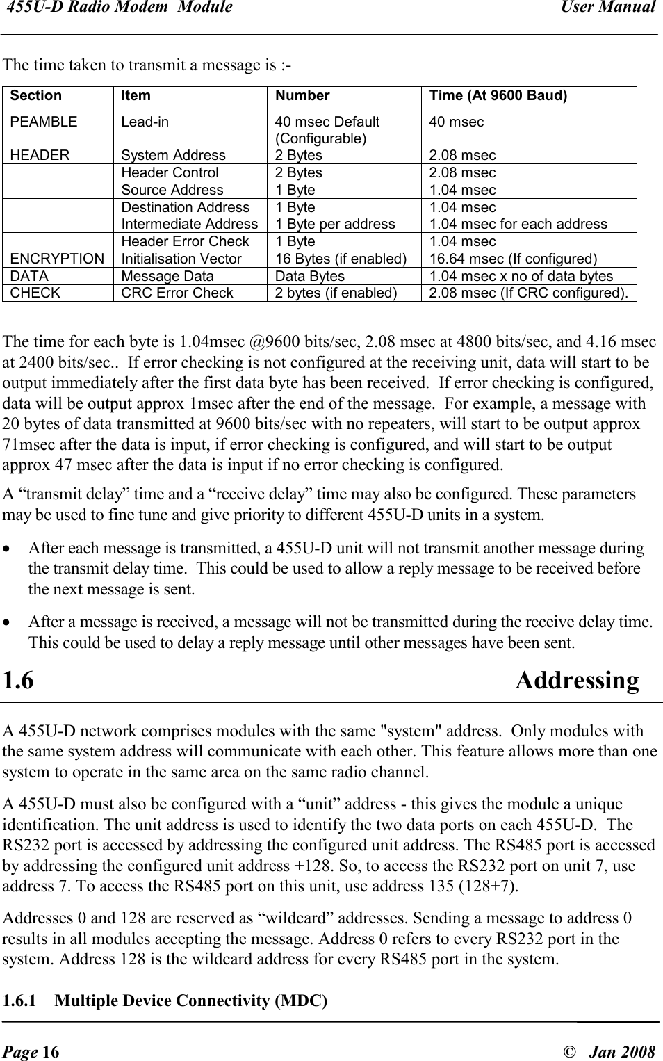  455U-D Radio Modem  Module   User Manual   Page 16  &copy;   Jan 2008 The time taken to transmit a message is :- Section  Item  Number  Time (At 9600 Baud) PEAMBLE  Lead-in  40 msec Default (Configurable) 40 msec HEADER  System Address  2 Bytes  2.08 msec   Header Control  2 Bytes  2.08 msec   Source Address  1 Byte  1.04 msec   Destination Address  1 Byte  1.04 msec   Intermediate Address  1 Byte per address  1.04 msec for each address   Header Error Check  1 Byte  1.04 msec ENCRYPTION  Initialisation Vector  16 Bytes (if enabled)  16.64 msec (If configured) DATA  Message Data  Data Bytes  1.04 msec x no of data bytes CHECK  CRC Error Check  2 bytes (if enabled)  2.08 msec (If CRC configured).  The time for each byte is 1.04msec @9600 bits/sec, 2.08 msec at 4800 bits/sec, and 4.16 msec at 2400 bits/sec..  If error checking is not configured at the receiving unit, data will start to be output immediately after the first data byte has been received.  If error checking is configured, data will be output approx 1msec after the end of the message.  For example, a message with 20 bytes of data transmitted at 9600 bits/sec with no repeaters, will start to be output approx 71msec after the data is input, if error checking is configured, and will start to be output approx 47 msec after the data is input if no error checking is configured.  A &ldquo;transmit delay&rdquo; time and a &ldquo;receive delay&rdquo; time may also be configured. These parameters may be used to fine tune and give priority to different 455U-D units in a system. &bull; After each message is transmitted, a 455U-D unit will not transmit another message during the transmit delay time.  This could be used to allow a reply message to be received before the next message is sent.  &bull; After a message is received, a message will not be transmitted during the receive delay time.   This could be used to delay a reply message until other messages have been sent. 1.6 Addressing A 455U-D network comprises modules with the same "system" address.  Only modules with the same system address will communicate with each other. This feature allows more than one system to operate in the same area on the same radio channel. A 455U-D must also be configured with a &ldquo;unit&rdquo; address - this gives the module a unique identification. The unit address is used to identify the two data ports on each 455U-D.  The RS232 port is accessed by addressing the configured unit address. The RS485 port is accessed by addressing the configured unit address +128. So, to access the RS232 port on unit 7, use address 7. To access the RS485 port on this unit, use address 135 (128+7). Addresses 0 and 128 are reserved as &ldquo;wildcard&rdquo; addresses. Sending a message to address 0 results in all modules accepting the message. Address 0 refers to every RS232 port in the system. Address 128 is the wildcard address for every RS485 port in the system. 1.6.1  Multiple Device Connectivity (MDC) 