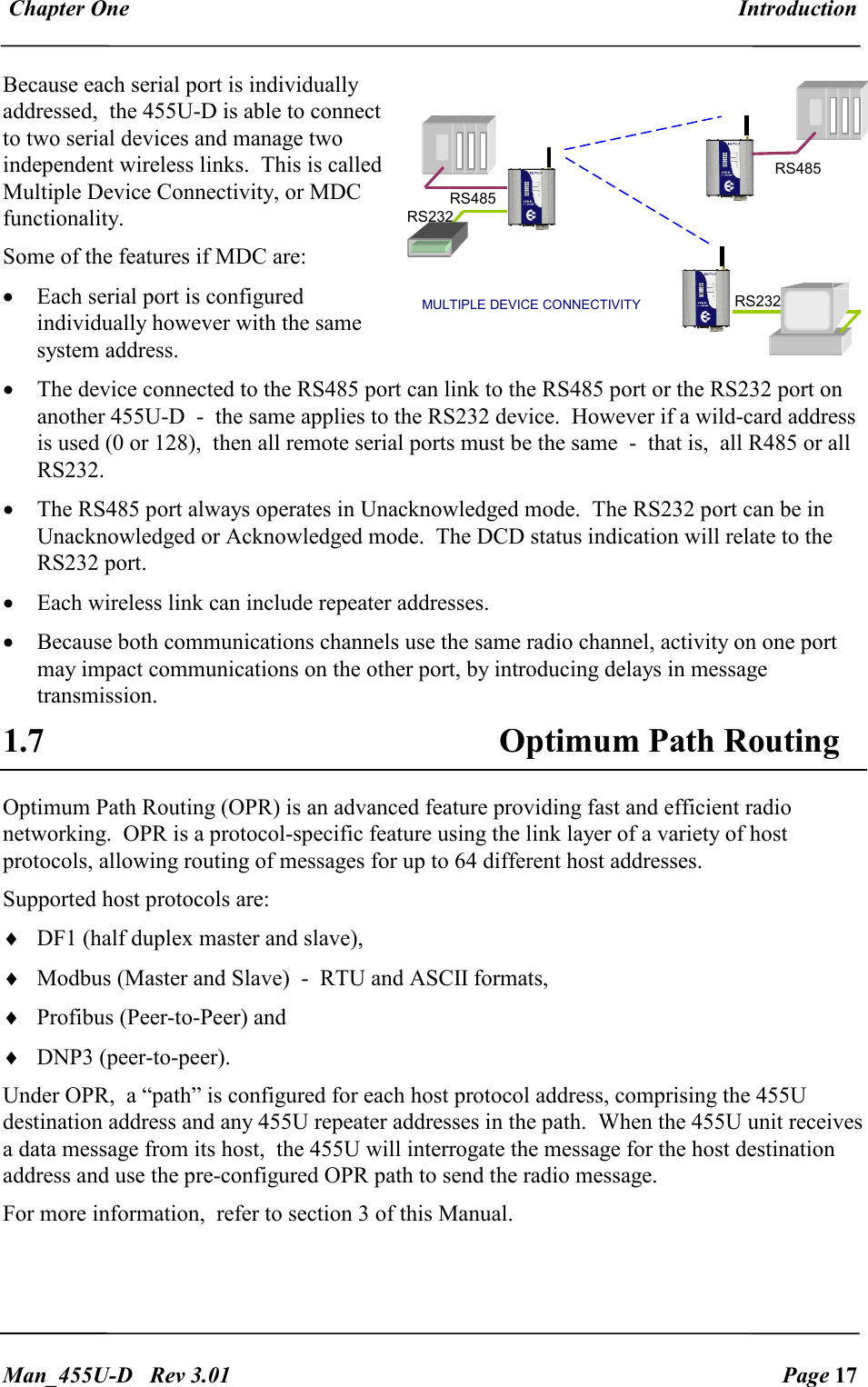  Chapter One  Introduction   Man_455U-D   Rev 3.01  Page 17     Because each serial port is individually addressed,  the 455U-D is able to connect to two serial devices and manage two independent wireless links.  This is called Multiple Device Connectivity, or MDC functionality. Some of the features if MDC are: &bull; Each serial port is configured individually however with the same system address. &bull; The device connected to the RS485 port can link to the RS485 port or the RS232 port on another 455U-D  -  the same applies to the RS232 device.  However if a wild-card address is used (0 or 128),  then all remote serial ports must be the same  -  that is,  all R485 or all RS232. &bull; The RS485 port always operates in Unacknowledged mode.  The RS232 port can be in Unacknowledged or Acknowledged mode.  The DCD status indication will relate to the RS232 port. &bull; Each wireless link can include repeater addresses. &bull; Because both communications channels use the same radio channel, activity on one port may impact communications on the other port, by introducing delays in message transmission. 1.7 Optimum Path Routing  Optimum Path Routing (OPR) is an advanced feature providing fast and efficient radio networking.  OPR is a protocol-specific feature using the link layer of a variety of host protocols, allowing routing of messages for up to 64 different host addresses.  Supported host protocols are:  &diams; DF1 (half duplex master and slave),  &diams; Modbus (Master and Slave)  -  RTU and ASCII formats,  &diams; Profibus (Peer-to-Peer) and  &diams; DNP3 (peer-to-peer). Under OPR,  a &ldquo;path&rdquo; is configured for each host protocol address, comprising the 455U destination address and any 455U repeater addresses in the path.  When the 455U unit receives a data message from its host,  the 455U will interrogate the message for the host destination address and use the pre-configured OPR path to send the radio message. For more information,  refer to section 3 of this Manual. RS232 RS232 RS485 RS485 MULTIPLE DEVICE CONNECTIVITY 