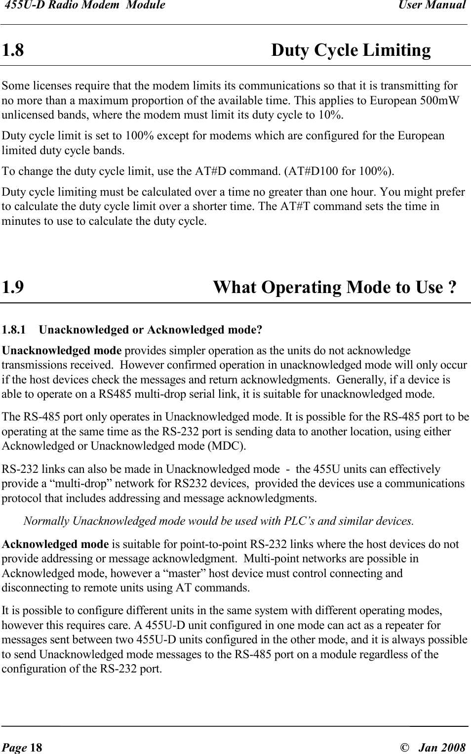  455U-D Radio Modem  Module   User Manual   Page 18  &copy;   Jan 2008 1.8 Duty Cycle Limiting Some licenses require that the modem limits its communications so that it is transmitting for no more than a maximum proportion of the available time. This applies to European 500mW unlicensed bands, where the modem must limit its duty cycle to 10%. Duty cycle limit is set to 100% except for modems which are configured for the European limited duty cycle bands. To change the duty cycle limit, use the AT#D command. (AT#D100 for 100%). Duty cycle limiting must be calculated over a time no greater than one hour. You might prefer to calculate the duty cycle limit over a shorter time. The AT#T command sets the time in minutes to use to calculate the duty cycle.   1.9 What Operating Mode to Use ? 1.8.1  Unacknowledged or Acknowledged mode? Unacknowledged mode provides simpler operation as the units do not acknowledge transmissions received.  However confirmed operation in unacknowledged mode will only occur if the host devices check the messages and return acknowledgments.  Generally, if a device is able to operate on a RS485 multi-drop serial link, it is suitable for unacknowledged mode. The RS-485 port only operates in Unacknowledged mode. It is possible for the RS-485 port to be operating at the same time as the RS-232 port is sending data to another location, using either Acknowledged or Unacknowledged mode (MDC). RS-232 links can also be made in Unacknowledged mode  -  the 455U units can effectively provide a &ldquo;multi-drop&rdquo; network for RS232 devices,  provided the devices use a communications protocol that includes addressing and message acknowledgments. Normally Unacknowledged mode would be used with PLC&rsquo;s and similar devices. Acknowledged mode is suitable for point-to-point RS-232 links where the host devices do not provide addressing or message acknowledgment.  Multi-point networks are possible in Acknowledged mode, however a &ldquo;master&rdquo; host device must control connecting and disconnecting to remote units using AT commands. It is possible to configure different units in the same system with different operating modes, however this requires care. A 455U-D unit configured in one mode can act as a repeater for messages sent between two 455U-D units configured in the other mode, and it is always possible to send Unacknowledged mode messages to the RS-485 port on a module regardless of the configuration of the RS-232 port. 
