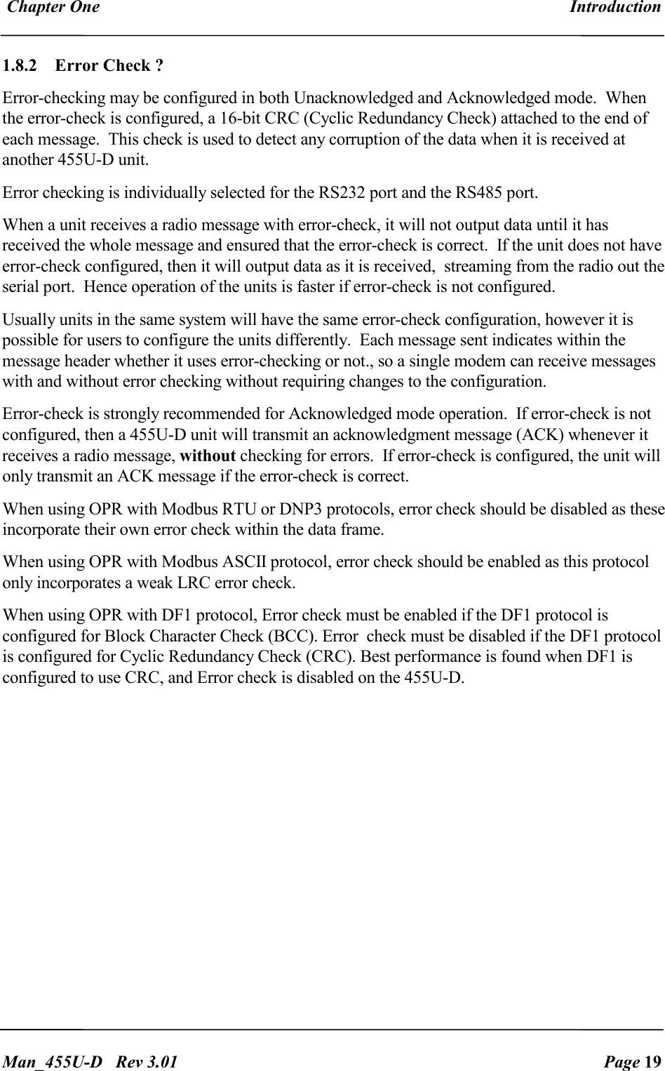  Chapter One  Introduction   Man_455U-D   Rev 3.01  Page 19     1.8.2  Error Check ? Error-checking may be configured in both Unacknowledged and Acknowledged mode.  When the error-check is configured, a 16-bit CRC (Cyclic Redundancy Check) attached to the end of each message.  This check is used to detect any corruption of the data when it is received at another 455U-D unit.   Error checking is individually selected for the RS232 port and the RS485 port. When a unit receives a radio message with error-check, it will not output data until it has received the whole message and ensured that the error-check is correct.  If the unit does not have error-check configured, then it will output data as it is received,  streaming from the radio out the serial port.  Hence operation of the units is faster if error-check is not configured. Usually units in the same system will have the same error-check configuration, however it is possible for users to configure the units differently.  Each message sent indicates within the message header whether it uses error-checking or not., so a single modem can receive messages with and without error checking without requiring changes to the configuration. Error-check is strongly recommended for Acknowledged mode operation.  If error-check is not configured, then a 455U-D unit will transmit an acknowledgment message (ACK) whenever it receives a radio message, without checking for errors.  If error-check is configured, the unit will only transmit an ACK message if the error-check is correct. When using OPR with Modbus RTU or DNP3 protocols, error check should be disabled as these incorporate their own error check within the data frame. When using OPR with Modbus ASCII protocol, error check should be enabled as this protocol only incorporates a weak LRC error check. When using OPR with DF1 protocol, Error check must be enabled if the DF1 protocol is configured for Block Character Check (BCC). Error  check must be disabled if the DF1 protocol is configured for Cyclic Redundancy Check (CRC). Best performance is found when DF1 is configured to use CRC, and Error check is disabled on the 455U-D.  