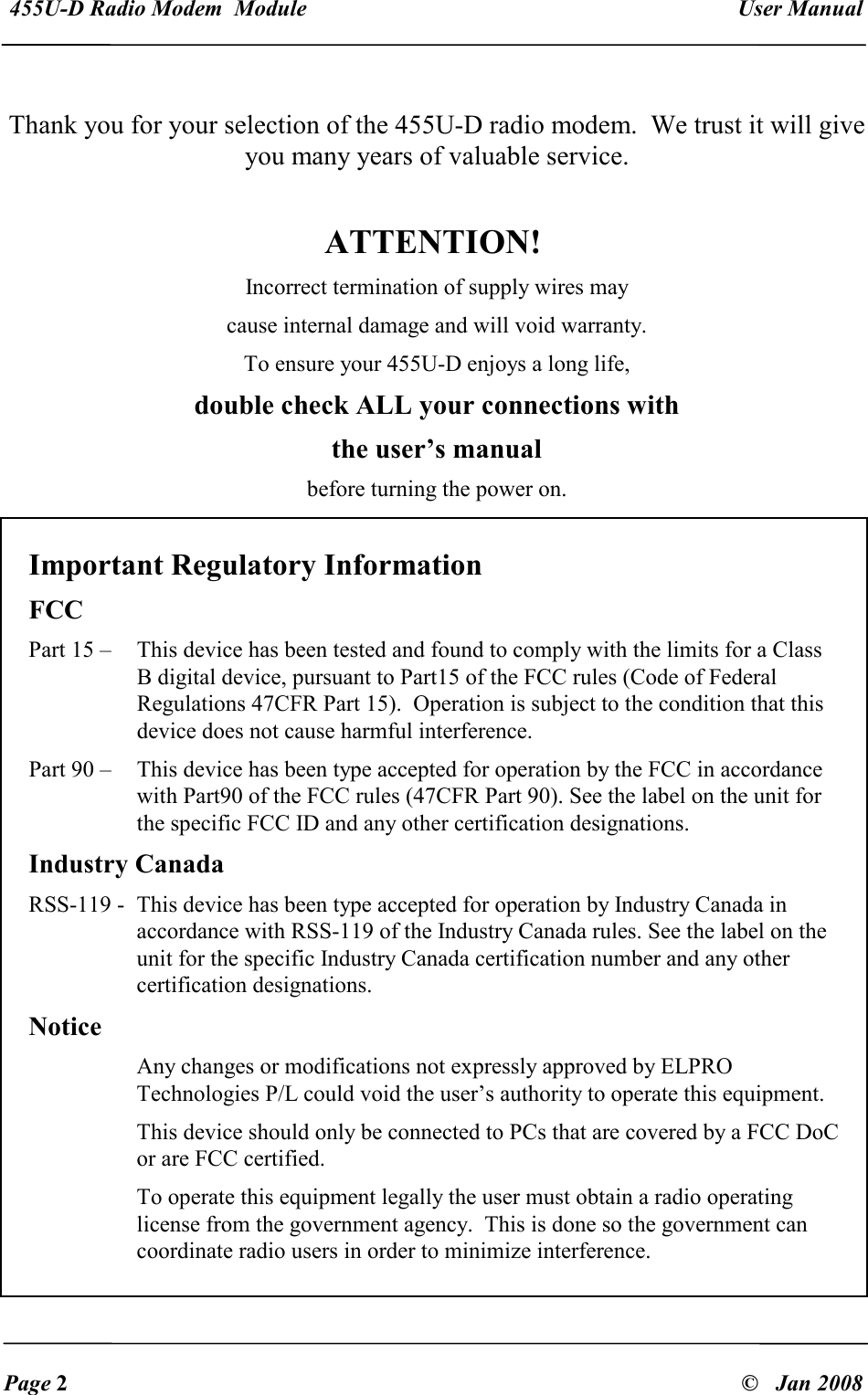  455U-D Radio Modem  Module   User Manual   Page 2  &copy;   Jan 2008   Thank you for your selection of the 455U-D radio modem.  We trust it will give you many years of valuable service.    ATTENTION! Incorrect termination of supply wires may cause internal damage and will void warranty. To ensure your 455U-D enjoys a long life, double check ALL your connections with the user&rsquo;s manual before turning the power on.    Important Regulatory Information FCC Part 15 &ndash;   This device has been tested and found to comply with the limits for a Class B digital device, pursuant to Part15 of the FCC rules (Code of Federal Regulations 47CFR Part 15).  Operation is subject to the condition that this device does not cause harmful interference. Part 90 &ndash;  This device has been type accepted for operation by the FCC in accordance with Part90 of the FCC rules (47CFR Part 90). See the label on the unit for the specific FCC ID and any other certification designations. Industry Canada RSS-119 -  This device has been type accepted for operation by Industry Canada in accordance with RSS-119 of the Industry Canada rules. See the label on the unit for the specific Industry Canada certification number and any other certification designations. Notice Any changes or modifications not expressly approved by ELPRO Technologies P/L could void the user&rsquo;s authority to operate this equipment. This device should only be connected to PCs that are covered by a FCC DoC or are FCC certified. To operate this equipment legally the user must obtain a radio operating license from the government agency.  This is done so the government can coordinate radio users in order to minimize interference. 