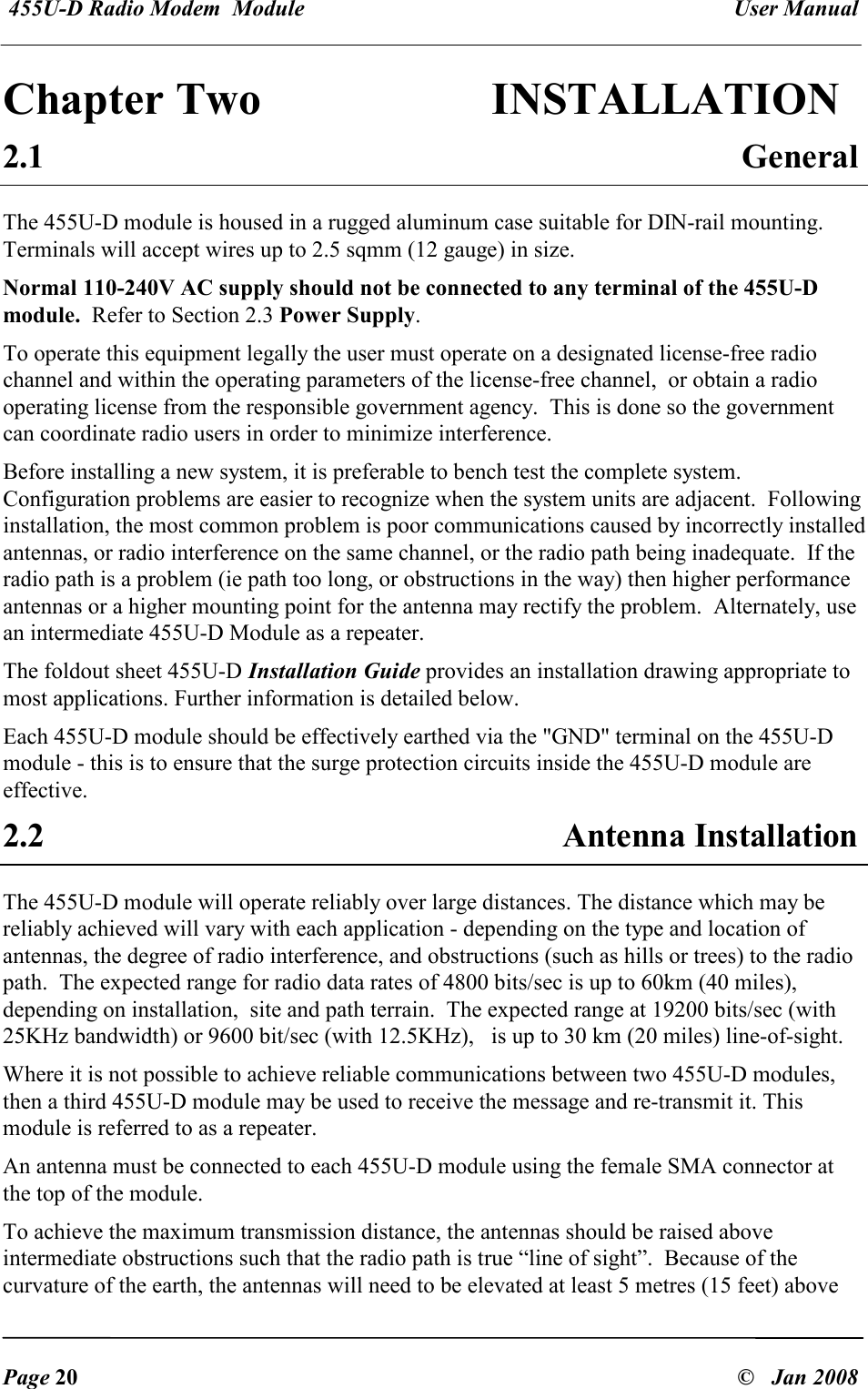  455U-D Radio Modem  Module   User Manual   Page 20  &copy;   Jan 2008 Chapter Two                INSTALLATION  2.1  General The 455U-D module is housed in a rugged aluminum case suitable for DIN-rail mounting. Terminals will accept wires up to 2.5 sqmm (12 gauge) in size. Normal 110-240V AC supply should not be connected to any terminal of the 455U-D module.  Refer to Section 2.3 Power Supply. To operate this equipment legally the user must operate on a designated license-free radio channel and within the operating parameters of the license-free channel,  or obtain a radio operating license from the responsible government agency.  This is done so the government can coordinate radio users in order to minimize interference. Before installing a new system, it is preferable to bench test the complete system.  Configuration problems are easier to recognize when the system units are adjacent.  Following installation, the most common problem is poor communications caused by incorrectly installed antennas, or radio interference on the same channel, or the radio path being inadequate.  If the radio path is a problem (ie path too long, or obstructions in the way) then higher performance antennas or a higher mounting point for the antenna may rectify the problem.  Alternately, use an intermediate 455U-D Module as a repeater. The foldout sheet 455U-D Installation Guide provides an installation drawing appropriate to most applications. Further information is detailed below. Each 455U-D module should be effectively earthed via the "GND" terminal on the 455U-D module - this is to ensure that the surge protection circuits inside the 455U-D module are effective. 2.2  Antenna Installation The 455U-D module will operate reliably over large distances. The distance which may be reliably achieved will vary with each application - depending on the type and location of antennas, the degree of radio interference, and obstructions (such as hills or trees) to the radio path.  The expected range for radio data rates of 4800 bits/sec is up to 60km (40 miles),  depending on installation,  site and path terrain.  The expected range at 19200 bits/sec (with 25KHz bandwidth) or 9600 bit/sec (with 12.5KHz),   is up to 30 km (20 miles) line-of-sight.   Where it is not possible to achieve reliable communications between two 455U-D modules, then a third 455U-D module may be used to receive the message and re-transmit it. This module is referred to as a repeater.  An antenna must be connected to each 455U-D module using the female SMA connector at the top of the module. To achieve the maximum transmission distance, the antennas should be raised above intermediate obstructions such that the radio path is true &ldquo;line of sight&rdquo;.  Because of the curvature of the earth, the antennas will need to be elevated at least 5 metres (15 feet) above 