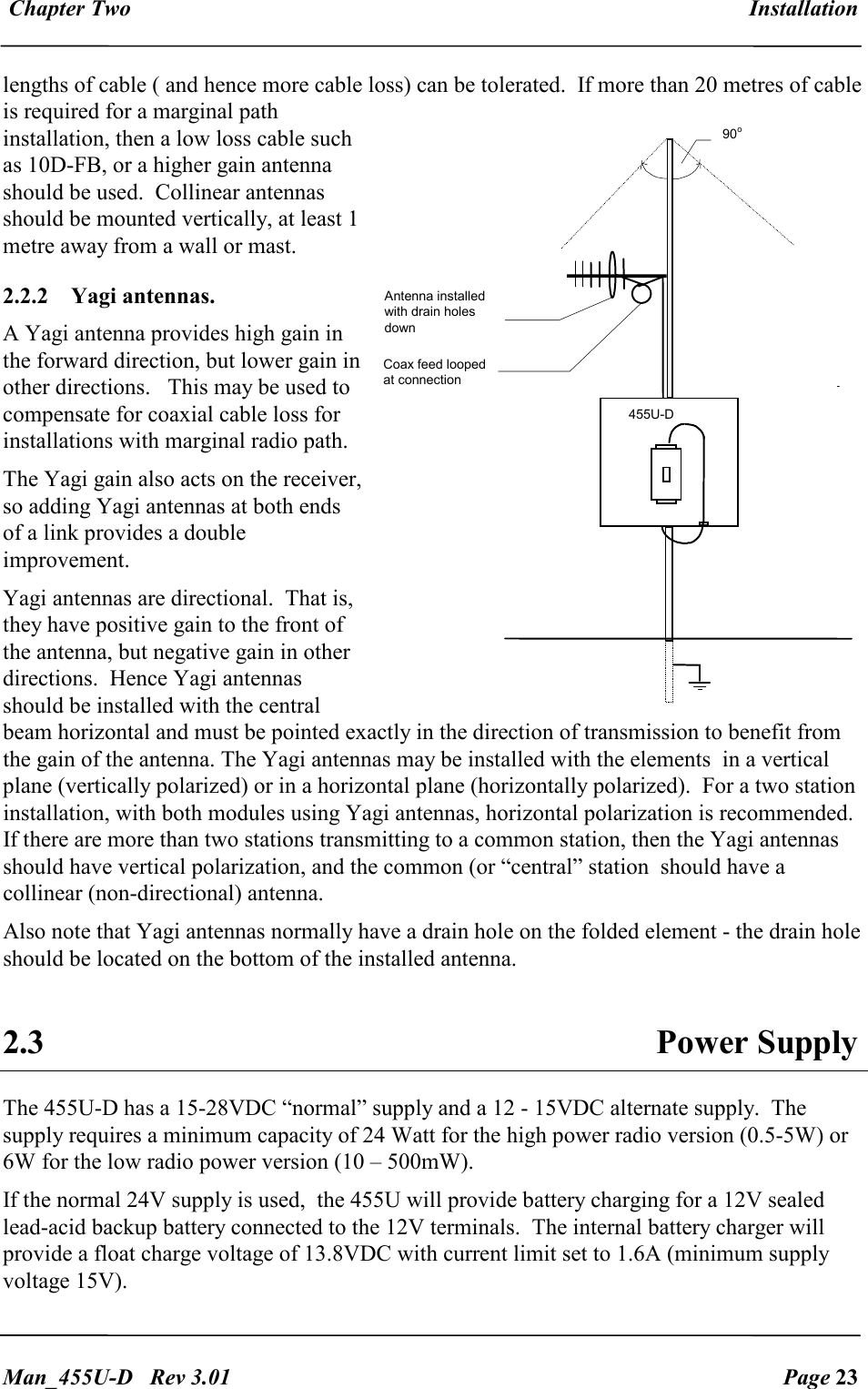  Chapter Two  Installation   Man_455U-D   Rev 3.01  Page 23     lengths of cable ( and hence more cable loss) can be tolerated.  If more than 20 metres of cable is required for a marginal path installation, then a low loss cable such as 10D-FB, or a higher gain antenna should be used.  Collinear antennas should be mounted vertically, at least 1 metre away from a wall or mast. 2.2.2  Yagi antennas.   A Yagi antenna provides high gain in the forward direction, but lower gain in other directions.   This may be used to compensate for coaxial cable loss for installations with marginal radio path.   The Yagi gain also acts on the receiver, so adding Yagi antennas at both ends of a link provides a double improvement. Yagi antennas are directional.  That is, they have positive gain to the front of the antenna, but negative gain in other directions.  Hence Yagi antennas should be installed with the central beam horizontal and must be pointed exactly in the direction of transmission to benefit from the gain of the antenna. The Yagi antennas may be installed with the elements  in a vertical plane (vertically polarized) or in a horizontal plane (horizontally polarized).  For a two station installation, with both modules using Yagi antennas, horizontal polarization is recommended.  If there are more than two stations transmitting to a common station, then the Yagi antennas should have vertical polarization, and the common (or &ldquo;central&rdquo; station  should have a collinear (non-directional) antenna. Also note that Yagi antennas normally have a drain hole on the folded element - the drain hole should be located on the bottom of the installed antenna.  2.3  Power Supply The 455U-D has a 15-28VDC &ldquo;normal&rdquo; supply and a 12 - 15VDC alternate supply.  The supply requires a minimum capacity of 24 Watt for the high power radio version (0.5-5W) or 6W for the low radio power version (10 &ndash; 500mW). If the normal 24V supply is used,  the 455U will provide battery charging for a 12V sealed lead-acid backup battery connected to the 12V terminals.  The internal battery charger will provide a float charge voltage of 13.8VDC with current limit set to 1.6A (minimum supply voltage 15V). 455U-D Antenna installed with drain holes down Coax feed looped at connection 90 o 